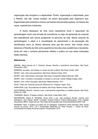 272
organização das emoções e a objetividade. Porém, organização e objetividade, para
o filósofo, não são “coisas simples” de serem alcançadas pelo organismo que,
fragmentado pelo ambiente e imerso nas teorias reducionistas explora, na maioria das
vezes, experiências incipientes.
A teoria deweyana da Arte como experiência toma o argumento da
aprendizagem como uma tomada de consciência, ou seja, da apreensão do conjunto
das experiências que vamos justapondo no percurso da vida. Nesse conjunto da
aprendizagem, o saber e a consolidação do pensamento e da percepção são
identificados como os fatores decisivos para que ela ocorra. Isso muitas vezes
distancia a Filosofia da Arte como experiência dos discursos acadêmicos e escolares,
tendo em vista o contexto plenamente utilitário e prático em que estas instituições
estão inseridas.
Referências
AMARAL, Maria Nazaré de C. Pacheco. Dewey: filosofia e experiência democrática. São Paulo:
Perspectiva, 2007.
BARBOSA, Ana Mae. John Dewey e o ensino da arte no Brasil. São Paulo: Cortez, 2001.
DEWEY, John. Arte como experiência. São Paulo: Martins Fontes, 2010.
DEWEY, John. Democracia e educação. São Paulo: Companhia Editora Nacional, 1959.
DEWEY, John. A escola e a sociedade: a criança e o currículo. Lisboa: Relógio D’água, 2002.
DEWEY, John. Vida e educação. São Paulo: Melhoramentos, 1971.
DUVE, Thierry de. Fazendo escola (ou refazendo-a?). Chapecó: Argos, 2012.
PAREYSON, Luigi. Os problemas da estética. São Paulo: Martins Fontes, 1984.
SHUSTERMAN, Richard. Vivendo a arte: o pensamento pragmatista e a estética popular. São Paulo:
Editora 34, 1998.
TASSINARI, Alberto. O espaço moderno. São Paulo: Cosac Naify, 2001.
WESTBROOK, Robert B. TEIXEIRA, Anísio (trad. e org. José Eustáquio Romão, Verone Lane
Rodrigues). John Dewey. Recife: Fundação Joaquim Nabuco: Editora Massangana, 2010. Coleção
Educadores (MEC). Disponível em: http://www.dominiopublico.gov.br/download/texto/me4677.pdf
WOSNIAK, Fábio. A poética na prática de um pedagogo: experiência sobre aprender artes visuais
através da pintura. 2015. 170 f. Dissertação (Mestrado em Artes Visuais) — Centro de Artes,
Universidade do Estado de Santa Catarina, Florianópolis, 2015.
 