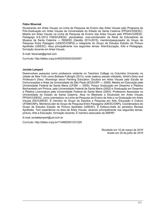 273
Fábio Wosniak
Doutorando em Artes Visuais na Linha de Pesquisa de Ensino das Artes Visuais pelo Programa de
Pós-Graduação em Artes Visuais da Universidade do Estado de Santa Catarina (PPGAV/UDESC).
Mestre em Artes Visuais na Linha de Pesquisa de Ensino das Artes Visuais pelo PPGAV/UDESC.
Pedagogo S.E./2012 FAED/UDESC; psicanalista; vice-coordenador da Rede de Educadores de
Museus de Santa Catarina — REM/SC (Gestão 2013-2015); membro/pesquisador do Grupo de
Pesquisa Entre Paisagem (UDESC/CNPQ) e integrante do Grupo de Estudos Estúdio de Pintura
Apotheke (UDESC). Atua principalmente nos seguintes temas: Arte-Educação, Arte e Pedagogia,
formação docente em Artes Visuais.
E-mail: fwosniak@gmail.com
Currículo: http://lattes.cnpq.br/6525393533253057
Jociele Lampert
Desenvolveu pesquisa como professora visitante no Teachers College na Columbia University na
cidade de New York como Bolsista Fulbright (2013), onde realizou estudo intitulado: Artist's Diary and
Professor's Diary: Roamings about Painting Education. Doutora em Artes Visuais pela Escola de
Comunicações e Artes da Universidade de São Paulo (ECA/USP — 2009); Mestre em Educação pela
Universidade Federal de Santa Maria (UFSM — 2005). Possui Graduação em Desenho e Plástica
Bacharelado em Pintura, pela Universidade Federal de Santa Maria (2002) e Graduação em Desenho
e Plástica Licenciatura pela Universidade Federal de Santa Maria (2003). Professora Associada na
Universidade do Estado de Santa Catarina. Atua no Mestrado e Doutorado em Artes Visuais
PPGAV/UDESC, como orientadora na Linha de Pesquisa de Ensino de Arte e na Graduação em Artes
Visuais DAV/UDESC. É membro do Grupo de Estudos e Pesquisa em Arte, Educação e Cultura
UFSM/CNPq. Membro/Líder do Grupo de Pesquisa Entre Paisagens UDESC/CNPq. Coordenadora do
Grupo de Estudos Estúdio de Pintura Apotheke (UDESC). É Editora-chefe do periódico Revista
Apotheke. Tem experiência na área de Artes Visuais, atuando principalmente nos seguintes temas:
pintura, Arte e Educação, formação docente. É membro associado da ANPAP.
E-mail: jocielelampert@uol.com.br
Currículo: http://lattes.cnpq.br/7149902931231225
Recebido em 10 de março de 2016
Aceito em 30 de julho de 2016
 