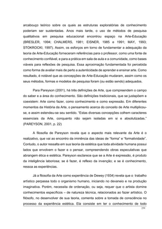 259
arcabouço teórico sobre os quais as estruturas exploratórias de conhecimento
poderiam ser sustentadas. Anos mais tarde, o uso de métodos de pesquisa
qualitativos em pesquisa educacional encontrou espaço na Arte-Educação
(BRESLER, 1994; CHALMERS, 1981; EISNER, 1985 e 1991; MAY, 1993;
STOKROCKI, 1997). Assim, os esforços em torno de fundamentar a adequação da
teoria de Arte-Educação forneceram referências para o professor, como uma fonte de
conhecimento confiável, e para a prática em sala de aula e a comunidade, como bases
viáveis para reflexões de pesquisa. Essa aproximação fundamentada foi percebida
como forma de avaliar mais de perto a autenticidade de aprender e ensinar arte. Como
resultado, é notável que as concepções de Arte-Educação mudaram, assim como os
seus métodos, formas e modelos de pesquisa foram (ou estão sendo) adequados.
Para Pareyson (2001), há três definições de Arte, que compreendem o campo
do saber e a área do conhecimento. São definições tradicionais, que se justapõem e
coexistem: Arte como fazer, como conhecimento e como expressão. Em diferentes
momentos da História da Arte, o pensamento acerca do conceito de Arte multiplicou-
se, e assim estendeu-se seu sentido. “Estas diversas concepções colhem caracteres
essenciais da Arte, conquanto não sejam isoladas em si e absolutizadas.”
(PAREYSON, 2001, p. 22)
A filosofia de Pareyson revela que o aspecto mais relevante da Arte é o
realizativo, que vai ao encontro da iminência das ideias de “forma” e “formatividade”.
Contudo, o autor ressalta em sua teoria da estética que toda atividade humana possui
lados que envolvem o fazer e o pensar, compreendendo obras especulativas que
abrangem ética e estética. Pareyson esclarece que se a Arte é expressão, é produto
da inteligência laboriosa; se é fazer, é reflexo da invenção; e se é conhecimento,
ressoa as experiências.
Já a filosofia da Arte como experiência de Dewey (1934) revela que o trabalho
artístico perpassa todo o organismo humano, iniciando no devaneio e na produção
imaginativa. Porém, necessita de ordenação, ou seja, requer que o artista domine
conhecimentos específicos – de natureza técnica, relacionados ao fazer artístico. O
filósofo, no desenvolver de sua teoria, comenta sobre a tomada de consciência no
processo da experiência estética. Ela consiste em ter o conhecimento de todo
 
