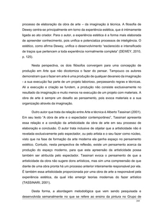 260
processo de elaboração da obra de arte – da imaginação à técnica. A filosofia de
Dewey centra-se principalmente em torno da experiência estética, que é intimamente
ligada ao ato criador. Para o autor, a experiência estética é a forma mais elaborada
de apreender conhecimento, pois unifica e potencializa processos de inteligência. O
estético, como afirma Dewey, unifica o desenvolvimento “esclarecido e intensificado
de traços que pertencem a toda experiência normalmente completa” (DEWEY, 2010,
p. 125).
Nesta perspectiva, os dois filósofos convergem para uma concepção de
produção em Arte que não dicotomiza o fazer do pensar. Tampouco os autores
demonstram que o fazer em arte é uma produção de qualquer devaneio da imaginação
- a sua execução faz parte de um projeto laborioso, perpassando regras e técnicas.
Ali a execução e criação se fundem, a produção não consiste exclusivamente no
resultado da imaginação e muito menos na execução de um projeto com materiais. A
obra de arte é sempre um desafio ao pensamento, pois evoca materiais e a sua
organização através da imaginação.
Outro autor que trata da relação entre Arte e técnica é Alberto Tassinari (2001).
Em seu texto “A obra de arte e o espectador contemporâneo”, Tassinari apresenta
essa relação e a condição da artisticidade da obra de arte em seu processo de
elaboração e conclusão. O autor trata inclusive de objetar que a artisticidade não é
revelada exclusivamente pelo espectador, ou pelo artista e o seu fazer como núcleo,
visto que na fase de formação da arte moderna ela ganha espaço no pensamento
estético. Contudo, nesta perspectiva de reflexão, existe um pensamento acerca da
produção do espaço moderno, para que esta apreensão da artisticidade possa
também ser atribuída pelo espectador. Tassinari evoca o pensamento de que a
artisticidade da obra não sugere dons artísticos, mas sim uma compreensão de que
diante de uma obra pronta há um processo anterior inteiramente responsável por ela.
É também essa artisticidade proporcionada por uma obra de arte a responsável pela
experiência estética, da qual irão emergir teorias modernas do fazer artístico
(TASSINARI, 2001).
Desta forma, a abordagem metodológica que vem sendo pesquisada e
desenvolvida semanalmente no que se refere ao ensino da pintura no Grupo de
 