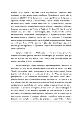 261
Estudos Estúdio de Pintura Apotheke, que se estende para a Graduação e Pós-
Graduação em Artes Visuais, segue reflexões da Educação como reconstrução da
experiência (DEWEY, 2010). Compreende-se que experiência não é algo que se
oponha à natureza, pela qual se experimenta ou prova a natureza. Pelo contrário, a
experiência é uma fase da natureza, podendo ser uma forma de interação, pela qual
dois elementos entram (situação/contexto e agente/sujeito), e são assim modificados.
Seguindo o pensamento de Teixeira e Westbrook (2010, p. 37), “não é possível
separar vida, experiência e aprendizagem, pois simultaneamente vivemos,
experimentamos e aprendemos”. Nesta perspectiva, a experiência educativa é uma
experiência inteligente (intelectual) da qual participa o pensamento. É através dele
que se passa a perceber as relações e a continuidade antes despercebidas. Ou seja,
de acordo com Dewey (1971), o conceito de Educação é definido pelo processo de
reconstrução e reorganização da experiência, pelo qual atribui-se sentido e que habita
as escolhas futuras.
Compreendendo Arte e Arte-Educação como experiência, procuramos
instaurar em nossas práticas educativas metodologias que dialoguem, mas que
também avancem para uma reflexão crítica do contexto e do próprio sujeito, que
pesem o ser artista, professor e pesquisador.
Ao vincular estágios sobre a introdução e o processo pictórico a disciplinas da
Graduação em Artes Visuais, especificamente disciplinas sobre o ensino das Artes
Visuais - como cultura visual – torna-se evidente que além de conhecer as técnicas
(teorias metodológicas) e os conteúdos (História da Arte), os estudantes,
principalmente os da Licenciatura, desenvolverão uma reflexão crítica sobre a
produção em Arte, e não exclusivamente sobre o Ensino de Arte. Tal condição, a de
uma reflexão crítica sobre a prática docente em Artes Visuais, é gerada somente pelo
condicionamento e articulação entre teoria e prática, no que confere de fato ação -
saber/fazer - e sobretudo sentir/pensar. Sendo assim, uma das metodologias do
Grupo de Estudo Estúdio de Pintura Apotheke que tem sido levada às aulas da
Graduação e Pós-Graduação em Artes Visuais consiste em partir de projetos práticos
que envolvem exercícios de processos plásticos e resolução de problemas, sempre
baseados em exemplos de artistas. Os projetos são desenvolvidos de forma
 