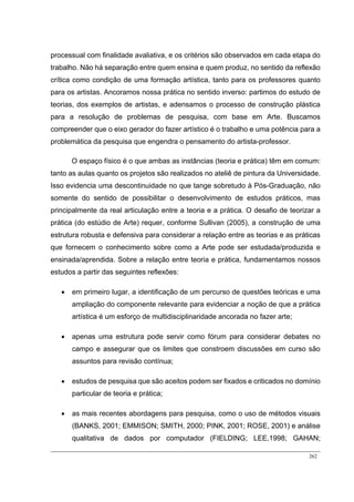 262
processual com finalidade avaliativa, e os critérios são observados em cada etapa do
trabalho. Não há separação entre quem ensina e quem produz, no sentido da reflexão
crítica como condição de uma formação artística, tanto para os professores quanto
para os artistas. Ancoramos nossa prática no sentido inverso: partimos do estudo de
teorias, dos exemplos de artistas, e adensamos o processo de construção plástica
para a resolução de problemas de pesquisa, com base em Arte. Buscamos
compreender que o eixo gerador do fazer artístico é o trabalho e uma potência para a
problemática da pesquisa que engendra o pensamento do artista-professor.
O espaço físico é o que ambas as instâncias (teoria e prática) têm em comum:
tanto as aulas quanto os projetos são realizados no ateliê de pintura da Universidade.
Isso evidencia uma descontinuidade no que tange sobretudo à Pós-Graduação, não
somente do sentido de possibilitar o desenvolvimento de estudos práticos, mas
principalmente da real articulação entre a teoria e a prática. O desafio de teorizar a
prática (do estúdio de Arte) requer, conforme Sullivan (2005), a construção de uma
estrutura robusta e defensiva para considerar a relação entre as teorias e as práticas
que fornecem o conhecimento sobre como a Arte pode ser estudada/produzida e
ensinada/aprendida. Sobre a relação entre teoria e prática, fundamentamos nossos
estudos a partir das seguintes reflexões:
 em primeiro lugar, a identificação de um percurso de questões teóricas e uma
ampliação do componente relevante para evidenciar a noção de que a prática
artística é um esforço de multidisciplinaridade ancorada no fazer arte;
 apenas uma estrutura pode servir como fórum para considerar debates no
campo e assegurar que os limites que constroem discussões em curso são
assuntos para revisão contínua;
 estudos de pesquisa que são aceitos podem ser fixados e criticados no domínio
particular de teoria e prática;
 as mais recentes abordagens para pesquisa, como o uso de métodos visuais
(BANKS, 2001; EMMISON; SMITH, 2000; PINK, 2001; ROSE, 2001) e análise
qualitativa de dados por computador (FIELDING; LEE,1998; GAHAN;
 