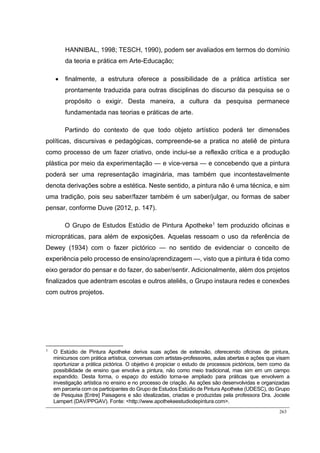 263
HANNIBAL, 1998; TESCH, 1990), podem ser avaliados em termos do domínio
da teoria e prática em Arte-Educação;
 finalmente, a estrutura oferece a possibilidade de a prática artística ser
prontamente traduzida para outras disciplinas do discurso da pesquisa se o
propósito o exigir. Desta maneira, a cultura da pesquisa permanece
fundamentada nas teorias e práticas de arte.
Partindo do contexto de que todo objeto artístico poderá ter dimensões
políticas, discursivas e pedagógicas, compreende-se a pratica no ateliê de pintura
como processo de um fazer criativo, onde inclui-se a reflexão crítica e a produção
plástica por meio da experimentação — e vice-versa — e concebendo que a pintura
poderá ser uma representação imaginária, mas também que incontestavelmente
denota derivações sobre a estética. Neste sentido, a pintura não é uma técnica, e sim
uma tradição, pois seu saber/fazer também é um saber/julgar, ou formas de saber
pensar, conforme Duve (2012, p. 147).
O Grupo de Estudos Estúdio de Pintura Apotheke1
tem produzido oficinas e
micropráticas, para além de exposições. Aquelas ressoam o uso da referência de
Dewey (1934) com o fazer pictórico — no sentido de evidenciar o conceito de
experiência pelo processo de ensino/aprendizagem —, visto que a pintura é tida como
eixo gerador do pensar e do fazer, do saber/sentir. Adicionalmente, além dos projetos
finalizados que adentram escolas e outros ateliês, o Grupo instaura redes e conexões
com outros projetos.
1
O Estúdio de Pintura Apotheke deriva suas ações de extensão, oferecendo oficinas de pintura,
minicursos com prática artística, conversas com artistas-professores, aulas abertas e ações que visam
oportunizar a prática pictórica. O objetivo é propiciar o estudo de processos pictóricos, bem como da
possibilidade de ensino que envolve a pintura, não como meio tradicional, mas sim em um campo
expandido. Desta forma, o espaço do estúdio torna-se ampliado para práticas que envolvem a
investigação artística no ensino e no processo de criação. As ações são desenvolvidas e organizadas
em parceria com os participantes do Grupo de Estudos Estúdio de Pintura Apotheke (UDESC), do Grupo
de Pesquisa [Entre] Paisagens e são idealizadas, criadas e produzidas pela professora Dra. Jociele
Lampert (DAV/PPGAV). Fonte: <http://www.apothekeestudiodepintura.com>.
 