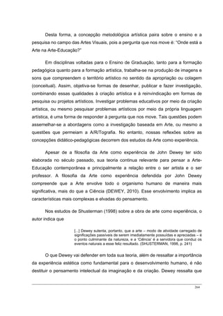 264
Desta forma, a concepção metodológica artística paira sobre o ensino e a
pesquisa no campo das Artes Visuais, pois a pergunta que nos move é: “Onde está a
Arte na Arte-Educação?”
Em disciplinas voltadas para o Ensino de Graduação, tanto para a formação
pedagógica quanto para a formação artística, trabalha-se na produção de imagens e
sons que compreendem o território artístico no sentido da apropriação ou colagem
(conceitual). Assim, objetiva-se formas de desenhar, publicar e fazer investigação,
combinando essas qualidades à criação artística e à reinvindicação em formas de
pesquisa ou projetos artísticos. Investigar problemas educativos por meio da criação
artística, ou mesmo pesquisar problemas artísticos por meio da própria linguagem
artística, é uma forma de responder à pergunta que nos move. Tais questões podem
assemelhar-se a abordagens como a investigação baseada em Arte, ou mesmo a
questões que permeiam a A/R/Tografia. No entanto, nossas reflexões sobre as
concepções didático-pedagógicas decorrem dos estudos da Arte como experiência.
Apesar de a filosofia da Arte como experiência de John Dewey ter sido
elaborada no século passado, sua teoria continua relevante para pensar a Arte-
Educação contemporânea e principalmente a relação entre o ser artista e o ser
professor. A filosofia da Arte como experiência defendida por John Dewey
compreende que a Arte envolve todo o organismo humano de maneira mais
significativa, mais do que a Ciência (DEWEY, 2010). Esse envolvimento implica as
características mais complexas e elvadas do pensamento.
Nos estudos de Shusterman (1998) sobre a obra de arte como experiência, o
autor indica que
[...] Dewey sutenta, portanto, que a arte – modo de atividade carregado de
significações passíveis de serem imediatamente possuídas e apreciadas – é
o ponto culminante da natureza, e a ‘Ciência’ é a servidora que conduz os
eventos naturais a esse feliz resultado. (SHUSTERMAN, 1998, p. 241)
O que Dewey vai defender em toda sua teoria, além de ressaltar a importância
da experiência estética como fundamental para o desenvolvimento humano, é não
destituir o pensamento intelectual da imaginação e da criação. Dewey ressalta que
 
