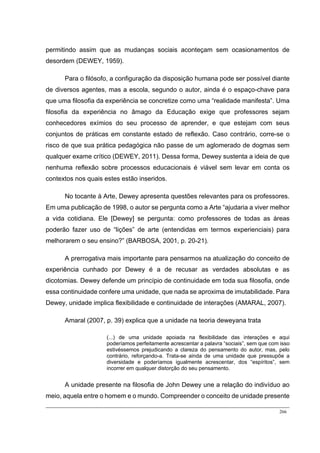 266
permitindo assim que as mudanças sociais aconteçam sem ocasionamentos de
desordem (DEWEY, 1959).
Para o filósofo, a configuração da disposição humana pode ser possível diante
de diversos agentes, mas a escola, segundo o autor, ainda é o espaço-chave para
que uma filosofia da experiência se concretize como uma “realidade manifesta”. Uma
filosofia da experiência no âmago da Educação exige que professores sejam
conhecedores exímios do seu processo de aprender, e que estejam com seus
conjuntos de práticas em constante estado de reflexão. Caso contrário, corre-se o
risco de que sua prática pedagógica não passe de um aglomerado de dogmas sem
qualquer exame crítico (DEWEY, 2011). Dessa forma, Dewey sustenta a ideia de que
nenhuma reflexão sobre processos educacionais é viável sem levar em conta os
contextos nos quais estes estão inseridos.
No tocante à Arte, Dewey apresenta questões relevantes para os professores.
Em uma publicação de 1998, o autor se pergunta como a Arte “ajudaria a viver melhor
a vida cotidiana. Ele [Dewey] se pergunta: como professores de todas as áreas
poderão fazer uso de “lições” de arte (entendidas em termos experienciais) para
melhorarem o seu ensino?” (BARBOSA, 2001, p. 20-21).
A prerrogativa mais importante para pensarmos na atualização do conceito de
experiência cunhado por Dewey é a de recusar as verdades absolutas e as
dicotomias. Dewey defende um princípio de continuidade em toda sua filosofia, onde
essa continuidade confere uma unidade, que nada se aproxima de imutabilidade. Para
Dewey, unidade implica flexibilidade e continuidade de interações (AMARAL, 2007).
Amaral (2007, p. 39) explica que a unidade na teoria deweyana trata
(...) de uma unidade apoiada na flexibilidade das interações e aqui
poderíamos perfeitamente acrescentar a palavra “sociais”, sem que com isso
estivéssemos prejudicando a clareza do pensamento do autor, mas, pelo
contrário, reforçando-a. Trata-se ainda de uma unidade que pressupõe a
diversidade e poderíamos igualmente acrescentar, dos “espíritos”, sem
incorrer em qualquer distorção do seu pensamento.
A unidade presente na filosofia de John Dewey une a relação do indivíduo ao
meio, aquela entre o homem e o mundo. Compreender o conceito de unidade presente
 