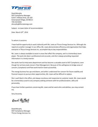David Murphy
DOT Compliance Manager
6143 S. Willow Drive, ste 320
Greenwood Village, CO 80111
720-214-6426
dmurphy@tforceenergy.com
Subject: Jo Lewis letter of recommendation
Date: March 24th
, 2014
To whom it concerns:
I have had the opportunity to work indirectly with Ms. Lewis at TForce Energy Services Inc. Although she
reports to another manager in our office, Ms. Lewis demonstrates efficiency and organization that helps
everyone in Tforce Energy Services Inc. accomplish day to day responsibilities.
Ms. Lewis is always available to assist in areas that affect the company, and is a tremendous team
player. The work she does is professional and accurate, and she is always providing requested
information in a timely manner.
She works hard to help every department and has become a valuable asset to DOT Compliance, even
though her primary tasks concern Fleet Management. Because of this willingness to bridge areas of
concern, Compliance and Fleet work hand in hand successfully.
The energy business has ups and downs, and while I understand her concern for future stability and
financial reasons to pursue other opportunities, Ms. Lewis will be difficult to replace.
She is well liked in the office, and always courteous and responsive to customer needs. Ms. Lewis would
be a tremendous asset to any company seeking someone with her professionalism, skills and
personality.
If you have further questions concerning Ms. Lewis and her work ethic and abilities, you may contact
me.
Very Sincerely,
David Murphy
DOT Compliance Manager
TForce Energy Services Inc.
 