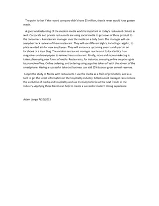 The point is that if the record company didn't have $3 million, than it never would have gotten
made.
A good understanding of the modern media world is important in today's restaurant climate as
well. Corporate and private restaurants are using social media to get news of there product to
the consumers. A restaurant manager uses the media on a daily basis. The manager will use
yeelp to check reviews of there restaurant. They will use different sights, including craigslist, to
place wanted ads for new employees. They will announce upcoming events and specials on
facebook or a local blog. The modern restaurant manager reaches out to local critics from
magazines and newspapers to review there restaurant. Finally, more and more marketing is
taken place using new forms of media. Restaurants, for instance, are using online coupon sights
to promote offers. Online ordering, and ordering using apps has taken off with the advent of the
smartphone. Having a successful take-out business can add 25% to your gross annual revenue.
I apply the study of Media with restaurants. I use the media as a form of promotion, and as a
tool to get the latest information on the hospitality industry. A Restaurant manager can combine
the evolution of media and hospitality,and use its study to forecast the next trends in the
industry. Applying these trends can help to create a successful modern dining experience.
Adam Longo 7/10/2015
 