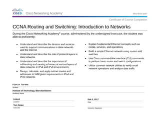 During the Cisco Networking Academy®
course, administered by the undersigned instructor, the student was
able to proficiently:
Florin Taranu
Student
Institute of Technology, Blanchardstown
Academy Name
Ireland
Location
Tom Nolan
Instructor
Feb 3, 2017
Date
Instructor Signature
• Explain fundamental Ethernet concepts such as
media, services, and operations
• Build a simple Ethernet network using routers and
switches
• Use Cisco command-line interface (CLI) commands
to perform basic router and switch configurations
• Utilize common network utilities to verify small
network operations and analyze data traffic
CCNA Routing and Switching: Introduction to Networks
Certificate of Course Completion
• Understand and describe the devices and services
used to support communications in data networks
and the Internet
• Understand and describe the role of protocol layers in
data networks
• Understand and describe the importance of
addressing and naming schemes at various layers of
data networks in IPv4 and IPv6 environments
• Design, calculate, and apply subnet masks and
addresses to fulfill given requirements in IPv4 and
IPv6 networks
 