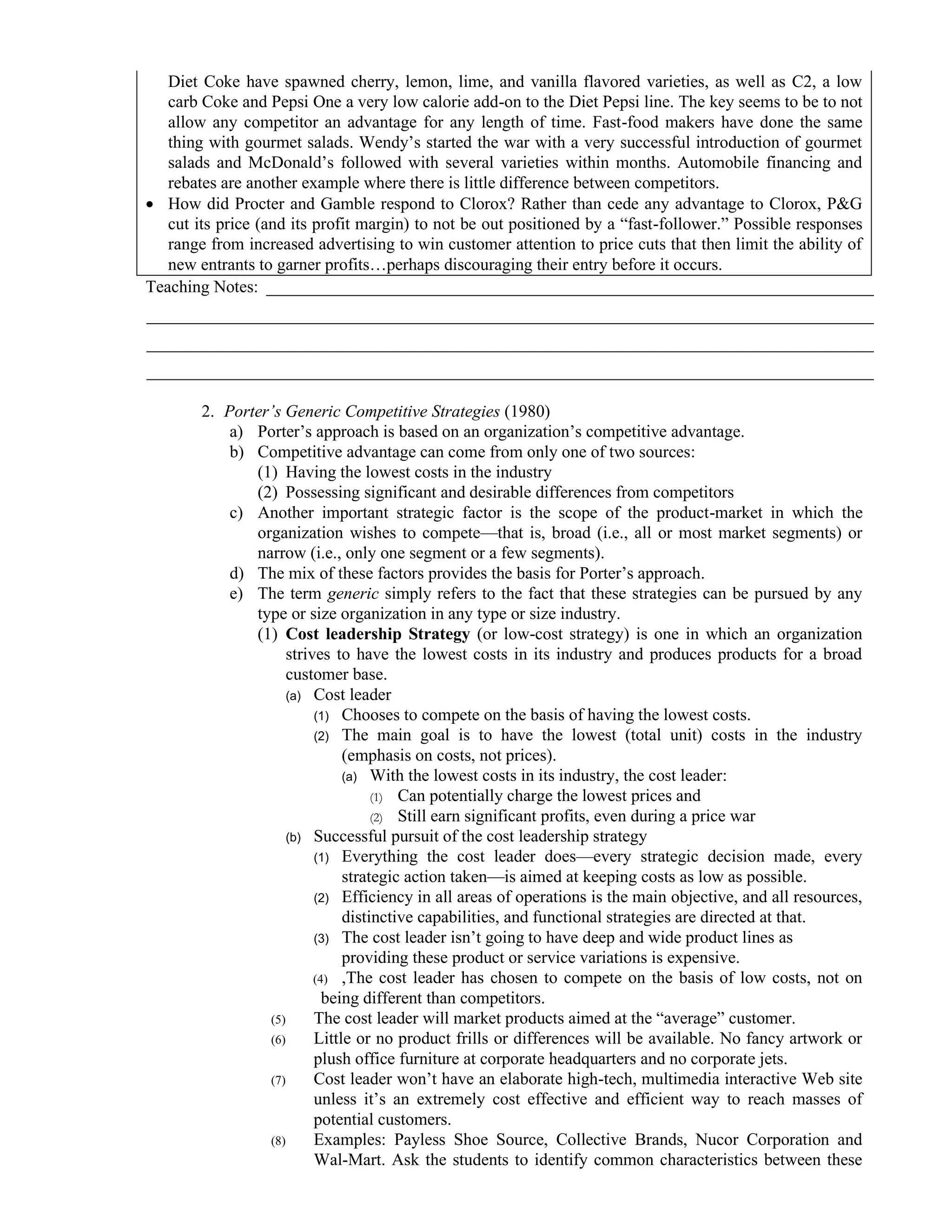 Diet Coke have spawned cherry, lemon, lime, and vanilla flavored varieties, as well as C2, a low
carb Coke and Pepsi One a very low calorie add-on to the Diet Pepsi line. The key seems to be to not
allow any competitor an advantage for any length of time. Fast-food makers have done the same
thing with gourmet salads. Wendy’s started the war with a very successful introduction of gourmet
salads and McDonald’s followed with several varieties within months. Automobile financing and
rebates are another example where there is little difference between competitors.
• How did Procter and Gamble respond to Clorox? Rather than cede any advantage to Clorox, P&G
cut its price (and its profit margin) to not be out positioned by a “fast-follower.” Possible responses
range from increased advertising to win customer attention to price cuts that then limit the ability of
new entrants to garner profits…perhaps discouraging their entry before it occurs.
Teaching Notes: _______________________________________________________________________
_____________________________________________________________________________________
_____________________________________________________________________________________
_____________________________________________________________________________________
2. Porter’s Generic Competitive Strategies (1980)
a) Porter’s approach is based on an organization’s competitive advantage.
b) Competitive advantage can come from only one of two sources:
(1) Having the lowest costs in the industry
(2) Possessing significant and desirable differences from competitors
c) Another important strategic factor is the scope of the product-market in which the
organization wishes to compete—that is, broad (i.e., all or most market segments) or
narrow (i.e., only one segment or a few segments).
d) The mix of these factors provides the basis for Porter’s approach.
e) The term generic simply refers to the fact that these strategies can be pursued by any
type or size organization in any type or size industry.
(1) Cost leadership Strategy (or low-cost strategy) is one in which an organization
strives to have the lowest costs in its industry and produces products for a broad
customer base.
(a) Cost leader
(1) Chooses to compete on the basis of having the lowest costs.
(2) The main goal is to have the lowest (total unit) costs in the industry
(emphasis on costs, not prices).
(a) With the lowest costs in its industry, the cost leader:
(1) Can potentially charge the lowest prices and
(2) Still earn significant profits, even during a price war
(b) Successful pursuit of the cost leadership strategy
(1) Everything the cost leader does—every strategic decision made, every
strategic action taken—is aimed at keeping costs as low as possible.
(2) Efficiency in all areas of operations is the main objective, and all resources,
distinctive capabilities, and functional strategies are directed at that.
(3) The cost leader isn’t going to have deep and wide product lines as
providing these product or service variations is expensive.
(4) ,The cost leader has chosen to compete on the basis of low costs, not on
being different than competitors.
(5) The cost leader will market products aimed at the “average” customer.
(6) Little or no product frills or differences will be available. No fancy artwork or
plush office furniture at corporate headquarters and no corporate jets.
(7) Cost leader won’t have an elaborate high-tech, multimedia interactive Web site
unless it’s an extremely cost effective and efficient way to reach masses of
potential customers.
(8) Examples: Payless Shoe Source, Collective Brands, Nucor Corporation and
Wal-Mart. Ask the students to identify common characteristics between these
 