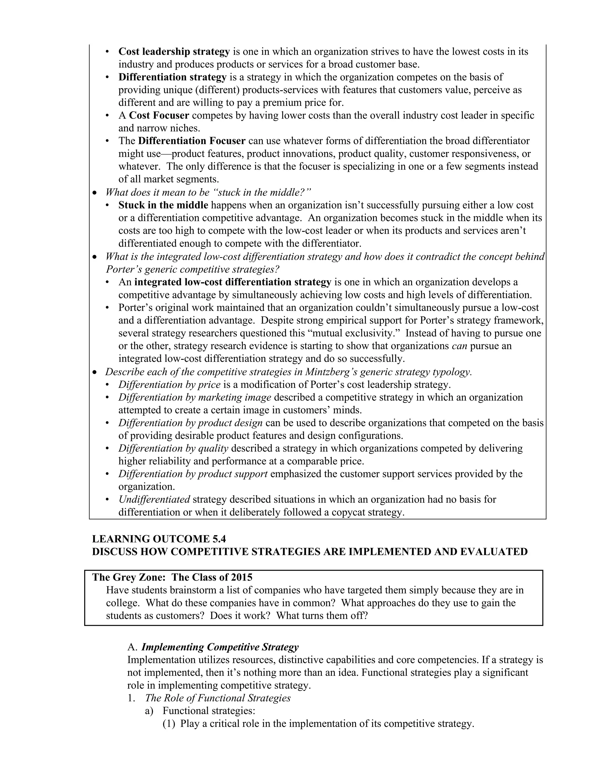 • Cost leadership strategy is one in which an organization strives to have the lowest costs in its
industry and produces products or services for a broad customer base.
• Differentiation strategy is a strategy in which the organization competes on the basis of
providing unique (different) products-services with features that customers value, perceive as
different and are willing to pay a premium price for.
• A Cost Focuser competes by having lower costs than the overall industry cost leader in specific
and narrow niches.
• The Differentiation Focuser can use whatever forms of differentiation the broad differentiator
might use—product features, product innovations, product quality, customer responsiveness, or
whatever. The only difference is that the focuser is specializing in one or a few segments instead
of all market segments.
• What does it mean to be “stuck in the middle?”
• Stuck in the middle happens when an organization isn’t successfully pursuing either a low cost
or a differentiation competitive advantage. An organization becomes stuck in the middle when its
costs are too high to compete with the low-cost leader or when its products and services aren’t
differentiated enough to compete with the differentiator.
• What is the integrated low-cost differentiation strategy and how does it contradict the concept behind
Porter’s generic competitive strategies?
• An integrated low-cost differentiation strategy is one in which an organization develops a
competitive advantage by simultaneously achieving low costs and high levels of differentiation.
• Porter’s original work maintained that an organization couldn’t simultaneously pursue a low-cost
and a differentiation advantage. Despite strong empirical support for Porter’s strategy framework,
several strategy researchers questioned this “mutual exclusivity.” Instead of having to pursue one
or the other, strategy research evidence is starting to show that organizations can pursue an
integrated low-cost differentiation strategy and do so successfully.
• Describe each of the competitive strategies in Mintzberg’s generic strategy typology.
• Differentiation by price is a modification of Porter’s cost leadership strategy.
• Differentiation by marketing image described a competitive strategy in which an organization
attempted to create a certain image in customers’ minds.
• Differentiation by product design can be used to describe organizations that competed on the basis
of providing desirable product features and design configurations.
• Differentiation by quality described a strategy in which organizations competed by delivering
higher reliability and performance at a comparable price.
• Differentiation by product support emphasized the customer support services provided by the
organization.
• Undifferentiated strategy described situations in which an organization had no basis for
differentiation or when it deliberately followed a copycat strategy.
LEARNING OUTCOME 5.4
DISCUSS HOW COMPETITIVE STRATEGIES ARE IMPLEMENTED AND EVALUATED
The Grey Zone: The Class of 2015
Have students brainstorm a list of companies who have targeted them simply because they are in
college. What do these companies have in common? What approaches do they use to gain the
students as customers? Does it work? What turns them off?
A. Implementing Competitive Strategy
Implementation utilizes resources, distinctive capabilities and core competencies. If a strategy is
not implemented, then it’s nothing more than an idea. Functional strategies play a significant
role in implementing competitive strategy.
1. The Role of Functional Strategies
a) Functional strategies:
(1) Play a critical role in the implementation of its competitive strategy.
 