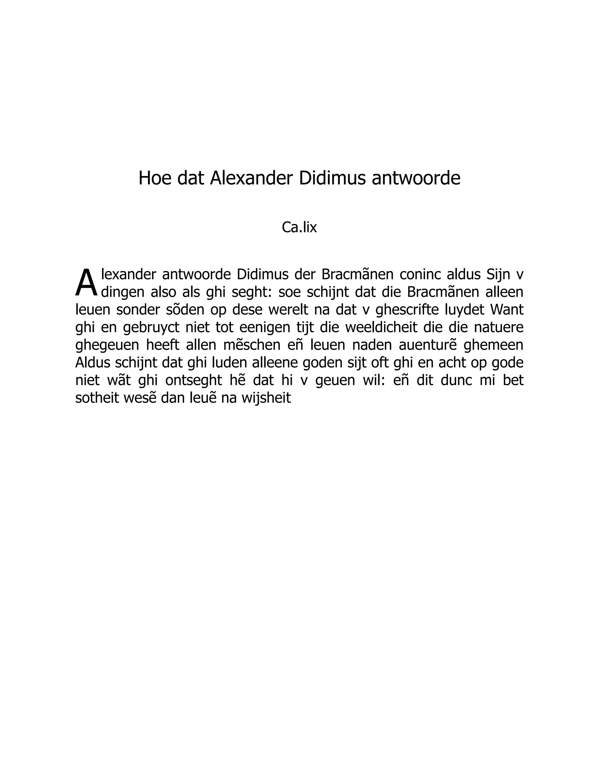 A
Hoe dat Alexander Didimus antwoorde
Ca.lix
lexander antwoorde Didimus der Bracmãnen coninc aldus Sijn v
dingen also als ghi seght: soe schijnt dat die Bracmãnen alleen
leuen sonder sõden op dese werelt na dat v ghescrifte luydet Want
ghi en gebruyct niet tot eenigen tijt die weeldicheit die die natuere
ghegeuen heeft allen mẽschen eñ leuen naden auenturẽ ghemeen
Aldus schijnt dat ghi luden alleene goden sijt oft ghi en acht op gode
niet wãt ghi ontseght hẽ dat hi v geuen wil: eñ dit dunc mi bet
sotheit wesẽ dan leuẽ na wijsheit
 