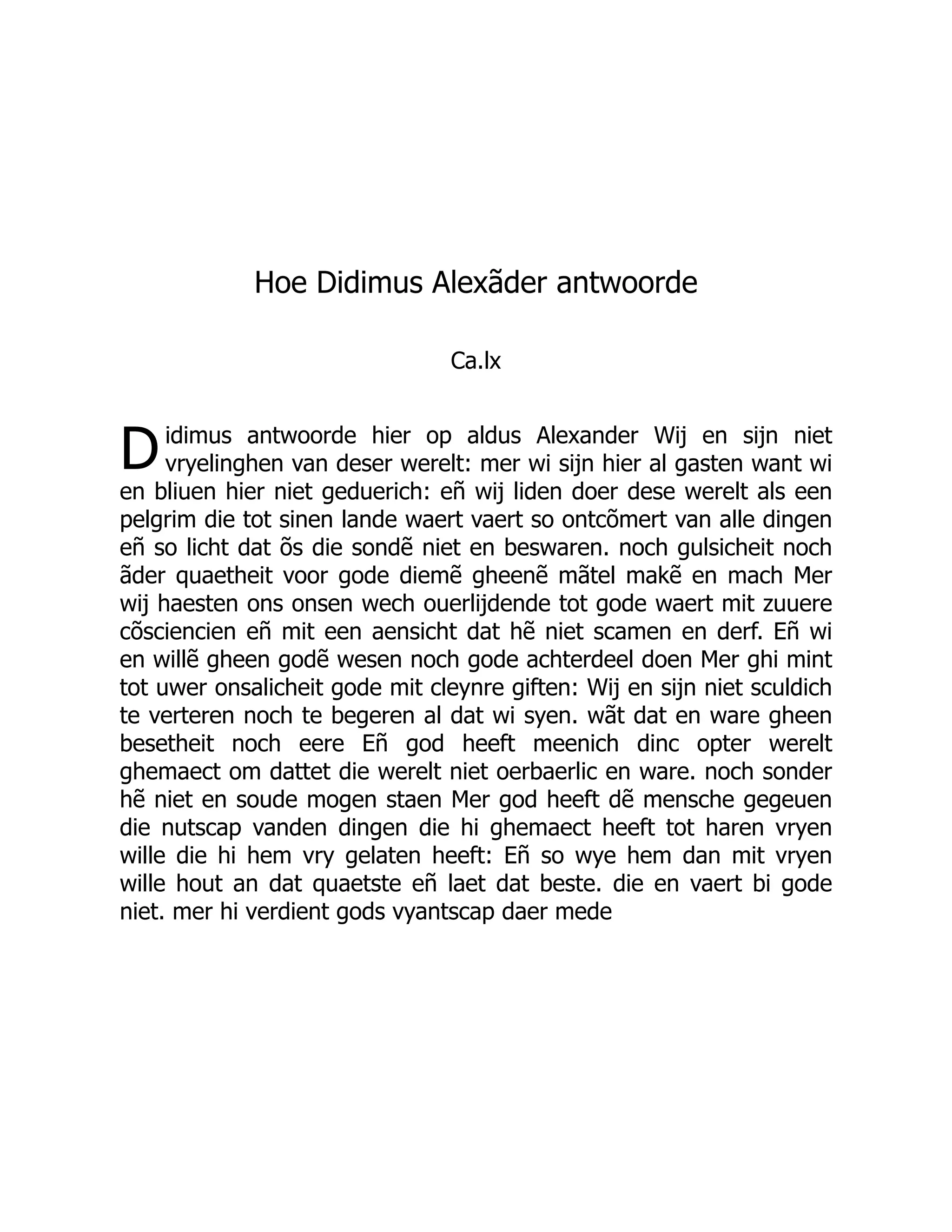 D
Hoe Didimus Alexãder antwoorde
Ca.lx
idimus antwoorde hier op aldus Alexander Wij en sijn niet
vryelinghen van deser werelt: mer wi sijn hier al gasten want wi
en bliuen hier niet geduerich: eñ wij liden doer dese werelt als een
pelgrim die tot sinen lande waert vaert so ontcõmert van alle dingen
eñ so licht dat õs die sondẽ niet en beswaren. noch gulsicheit noch
ãder quaetheit voor gode diemẽ gheenẽ mãtel makẽ en mach Mer
wij haesten ons onsen wech ouerlijdende tot gode waert mit zuuere
cõsciencien eñ mit een aensicht dat hẽ niet scamen en derf. Eñ wi
en willẽ gheen godẽ wesen noch gode achterdeel doen Mer ghi mint
tot uwer onsalicheit gode mit cleynre giften: Wij en sijn niet sculdich
te verteren noch te begeren al dat wi syen. wãt dat en ware gheen
besetheit noch eere Eñ god heeft meenich dinc opter werelt
ghemaect om dattet die werelt niet oerbaerlic en ware. noch sonder
hẽ niet en soude mogen staen Mer god heeft dẽ mensche gegeuen
die nutscap vanden dingen die hi ghemaect heeft tot haren vryen
wille die hi hem vry gelaten heeft: Eñ so wye hem dan mit vryen
wille hout an dat quaetste eñ laet dat beste. die en vaert bi gode
niet. mer hi verdient gods vyantscap daer mede
 