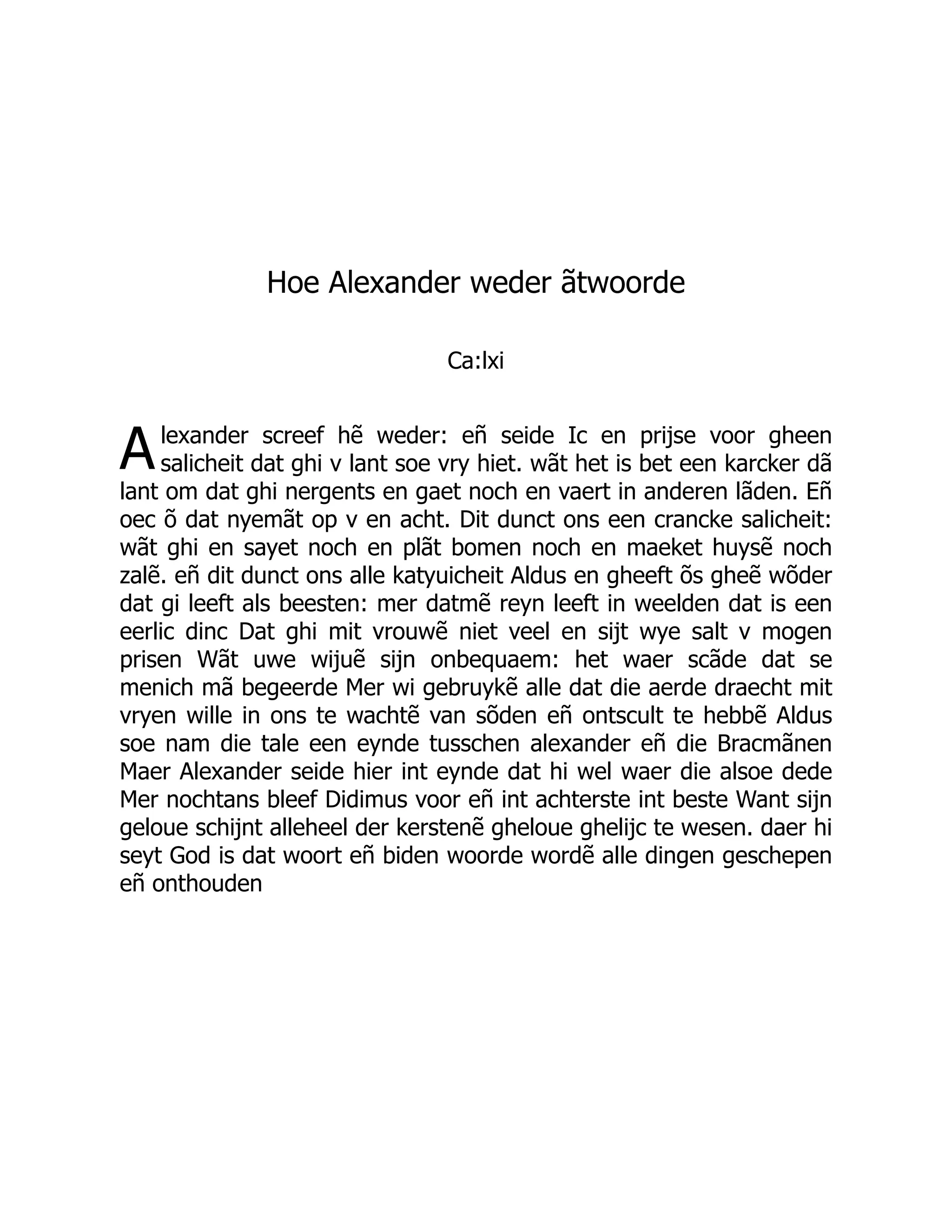 A
Hoe Alexander weder ãtwoorde
Ca:lxi
lexander screef hẽ weder: eñ seide Ic en prijse voor gheen
salicheit dat ghi v lant soe vry hiet. wãt het is bet een karcker dã
lant om dat ghi nergents en gaet noch en vaert in anderen lãden. Eñ
oec õ dat nyemãt op v en acht. Dit dunct ons een crancke salicheit:
wãt ghi en sayet noch en plãt bomen noch en maeket huysẽ noch
zalẽ. eñ dit dunct ons alle katyuicheit Aldus en gheeft õs gheẽ wõder
dat gi leeft als beesten: mer datmẽ reyn leeft in weelden dat is een
eerlic dinc Dat ghi mit vrouwẽ niet veel en sijt wye salt v mogen
prisen Wãt uwe wijuẽ sijn onbequaem: het waer scãde dat se
menich mã begeerde Mer wi gebruykẽ alle dat die aerde draecht mit
vryen wille in ons te wachtẽ van sõden eñ ontscult te hebbẽ Aldus
soe nam die tale een eynde tusschen alexander eñ die Bracmãnen
Maer Alexander seide hier int eynde dat hi wel waer die alsoe dede
Mer nochtans bleef Didimus voor eñ int achterste int beste Want sijn
geloue schijnt alleheel der kerstenẽ gheloue ghelijc te wesen. daer hi
seyt God is dat woort eñ biden woorde wordẽ alle dingen geschepen
eñ onthouden
 