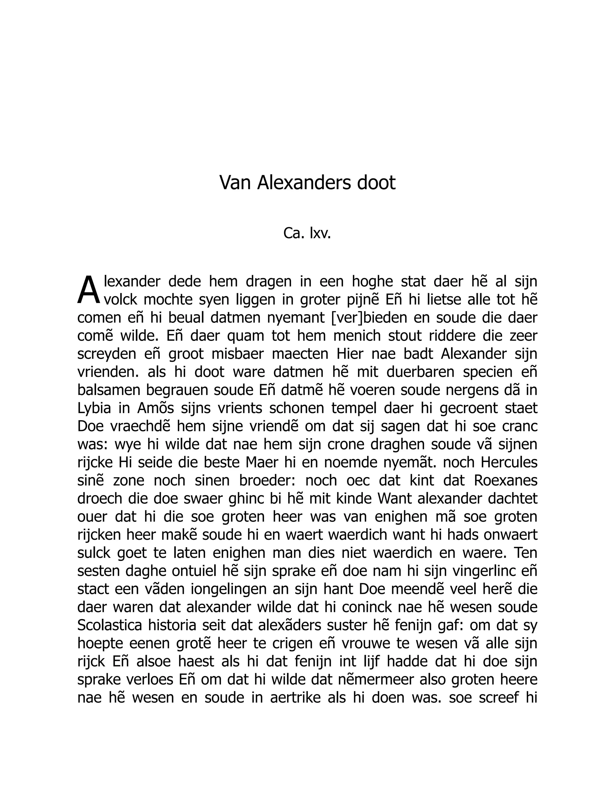 A
Van Alexanders doot
Ca. lxv.
lexander dede hem dragen in een hoghe stat daer hẽ al sijn
volck mochte syen liggen in groter pijnẽ Eñ hi lietse alle tot hẽ
comen eñ hi beual datmen nyemant [ver]bieden en soude die daer
comẽ wilde. Eñ daer quam tot hem menich stout riddere die zeer
screyden eñ groot misbaer maecten Hier nae badt Alexander sijn
vrienden. als hi doot ware datmen hẽ mit duerbaren specien eñ
balsamen begrauen soude Eñ datmẽ hẽ voeren soude nergens dã in
Lybia in Amõs sijns vrients schonen tempel daer hi gecroent staet
Doe vraechdẽ hem sijne vriendẽ om dat sij sagen dat hi soe cranc
was: wye hi wilde dat nae hem sijn crone draghen soude vã sijnen
rijcke Hi seide die beste Maer hi en noemde nyemãt. noch Hercules
sinẽ zone noch sinen broeder: noch oec dat kint dat Roexanes
droech die doe swaer ghinc bi hẽ mit kinde Want alexander dachtet
ouer dat hi die soe groten heer was van enighen mã soe groten
rijcken heer makẽ soude hi en waert waerdich want hi hads onwaert
sulck goet te laten enighen man dies niet waerdich en waere. Ten
sesten daghe ontuiel hẽ sijn sprake eñ doe nam hi sijn vingerlinc eñ
stact een vãden iongelingen an sijn hant Doe meendẽ veel herẽ die
daer waren dat alexander wilde dat hi coninck nae hẽ wesen soude
Scolastica historia seit dat alexãders suster hẽ fenijn gaf: om dat sy
hoepte eenen grotẽ heer te crigen eñ vrouwe te wesen vã alle sijn
rijck Eñ alsoe haest als hi dat fenijn int lijf hadde dat hi doe sijn
sprake verloes Eñ om dat hi wilde dat nẽmermeer also groten heere
nae hẽ wesen en soude in aertrike als hi doen was. soe screef hi
 