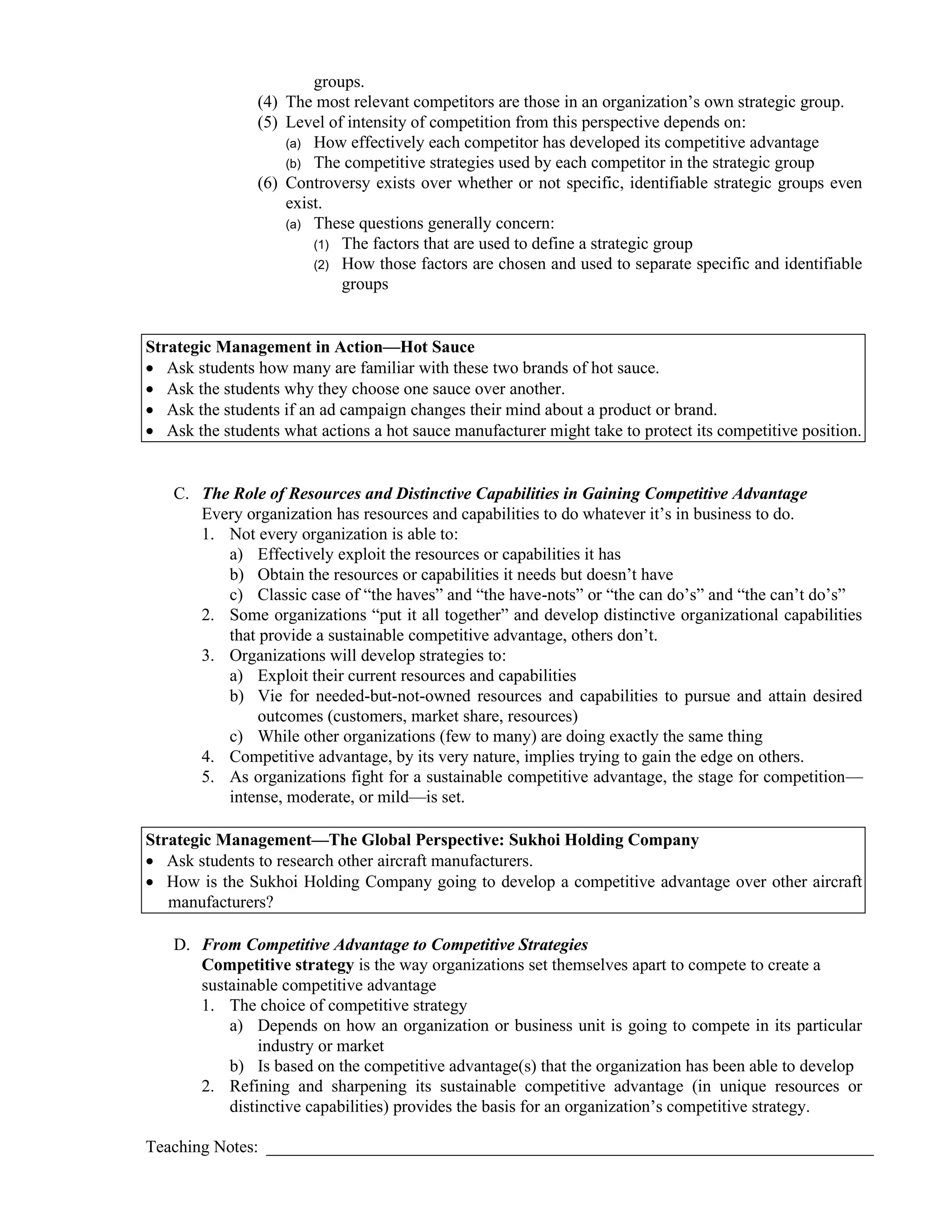 groups.
(4) The most relevant competitors are those in an organization’s own strategic group.
(5) Level of intensity of competition from this perspective depends on:
(a) How effectively each competitor has developed its competitive advantage
(b) The competitive strategies used by each competitor in the strategic group
(6) Controversy exists over whether or not specific, identifiable strategic groups even
exist.
(a) These questions generally concern:
(1) The factors that are used to define a strategic group
(2) How those factors are chosen and used to separate specific and identifiable
groups
Strategic Management in Action—Hot Sauce
• Ask students how many are familiar with these two brands of hot sauce.
• Ask the students why they choose one sauce over another.
• Ask the students if an ad campaign changes their mind about a product or brand.
• Ask the students what actions a hot sauce manufacturer might take to protect its competitive position.
C. The Role of Resources and Distinctive Capabilities in Gaining Competitive Advantage
Every organization has resources and capabilities to do whatever it’s in business to do.
1. Not every organization is able to:
a) Effectively exploit the resources or capabilities it has
b) Obtain the resources or capabilities it needs but doesn’t have
c) Classic case of “the haves” and “the have-nots” or “the can do’s” and “the can’t do’s”
2. Some organizations “put it all together” and develop distinctive organizational capabilities
that provide a sustainable competitive advantage, others don’t.
3. Organizations will develop strategies to:
a) Exploit their current resources and capabilities
b) Vie for needed-but-not-owned resources and capabilities to pursue and attain desired
outcomes (customers, market share, resources)
c) While other organizations (few to many) are doing exactly the same thing
4. Competitive advantage, by its very nature, implies trying to gain the edge on others.
5. As organizations fight for a sustainable competitive advantage, the stage for competition—
intense, moderate, or mild—is set.
Strategic Management—The Global Perspective: Sukhoi Holding Company
• Ask students to research other aircraft manufacturers.
• How is the Sukhoi Holding Company going to develop a competitive advantage over other aircraft
manufacturers?
D. From Competitive Advantage to Competitive Strategies
Competitive strategy is the way organizations set themselves apart to compete to create a
sustainable competitive advantage
1. The choice of competitive strategy
a) Depends on how an organization or business unit is going to compete in its particular
industry or market
b) Is based on the competitive advantage(s) that the organization has been able to develop
2. Refining and sharpening its sustainable competitive advantage (in unique resources or
distinctive capabilities) provides the basis for an organization’s competitive strategy.
Teaching Notes: _______________________________________________________________________
 