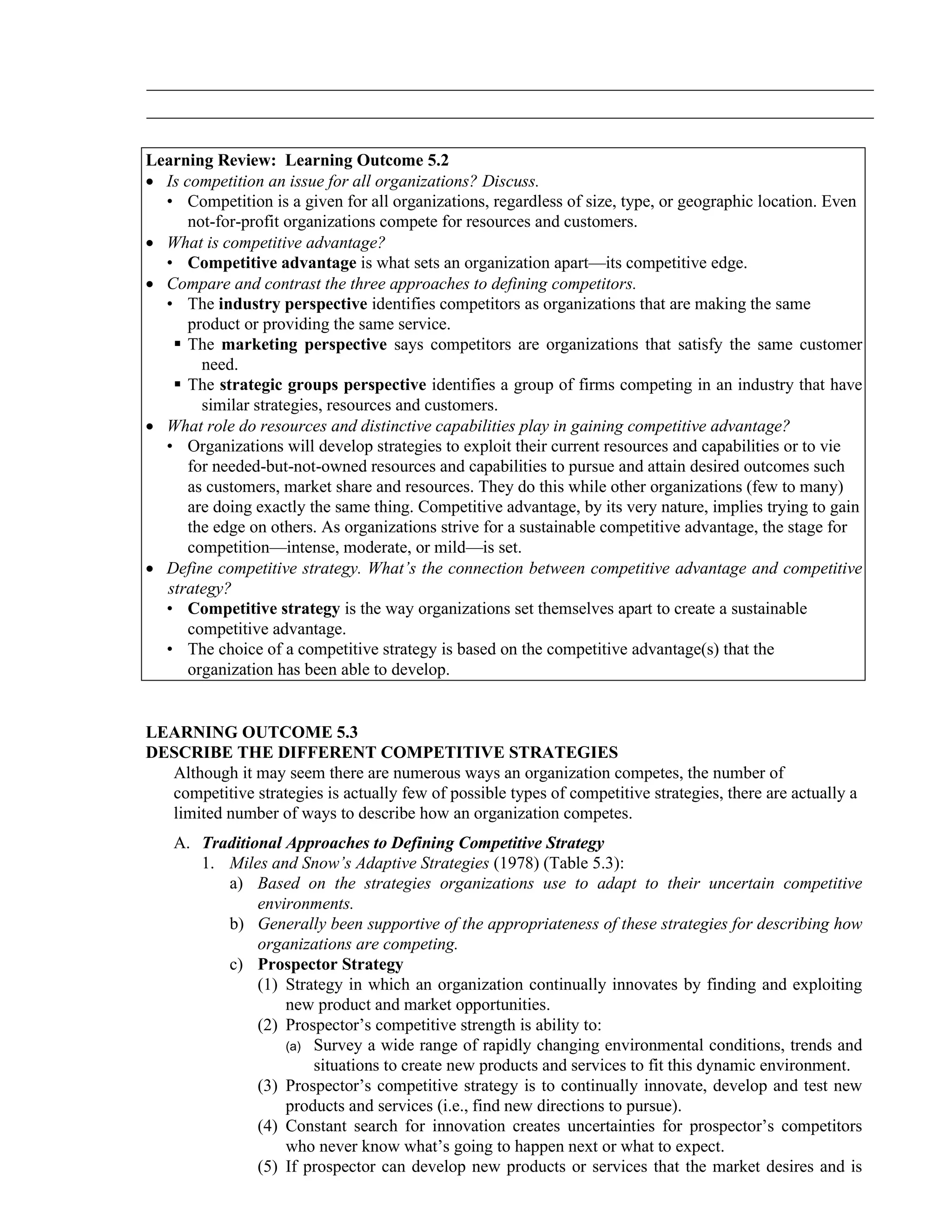 _____________________________________________________________________________________
_____________________________________________________________________________________
Learning Review: Learning Outcome 5.2
• Is competition an issue for all organizations? Discuss.
• Competition is a given for all organizations, regardless of size, type, or geographic location. Even
not-for-profit organizations compete for resources and customers.
• What is competitive advantage?
• Competitive advantage is what sets an organization apart—its competitive edge.
• Compare and contrast the three approaches to defining competitors.
• The industry perspective identifies competitors as organizations that are making the same
product or providing the same service.
▪ The marketing perspective says competitors are organizations that satisfy the same customer
need.
▪ The strategic groups perspective identifies a group of firms competing in an industry that have
similar strategies, resources and customers.
• What role do resources and distinctive capabilities play in gaining competitive advantage?
• Organizations will develop strategies to exploit their current resources and capabilities or to vie
for needed-but-not-owned resources and capabilities to pursue and attain desired outcomes such
as customers, market share and resources. They do this while other organizations (few to many)
are doing exactly the same thing. Competitive advantage, by its very nature, implies trying to gain
the edge on others. As organizations strive for a sustainable competitive advantage, the stage for
competition—intense, moderate, or mild—is set.
• Define competitive strategy. What’s the connection between competitive advantage and competitive
strategy?
• Competitive strategy is the way organizations set themselves apart to create a sustainable
competitive advantage.
• The choice of a competitive strategy is based on the competitive advantage(s) that the
organization has been able to develop.
LEARNING OUTCOME 5.3
DESCRIBE THE DIFFERENT COMPETITIVE STRATEGIES
Although it may seem there are numerous ways an organization competes, the number of
competitive strategies is actually few of possible types of competitive strategies, there are actually a
limited number of ways to describe how an organization competes.
A. Traditional Approaches to Defining Competitive Strategy
1. Miles and Snow’s Adaptive Strategies (1978) (Table 5.3):
a) Based on the strategies organizations use to adapt to their uncertain competitive
environments.
b) Generally been supportive of the appropriateness of these strategies for describing how
organizations are competing.
c) Prospector Strategy
(1) Strategy in which an organization continually innovates by finding and exploiting
new product and market opportunities.
(2) Prospector’s competitive strength is ability to:
(a) Survey a wide range of rapidly changing environmental conditions, trends and
situations to create new products and services to fit this dynamic environment.
(3) Prospector’s competitive strategy is to continually innovate, develop and test new
products and services (i.e., find new directions to pursue).
(4) Constant search for innovation creates uncertainties for prospector’s competitors
who never know what’s going to happen next or what to expect.
(5) If prospector can develop new products or services that the market desires and is
 