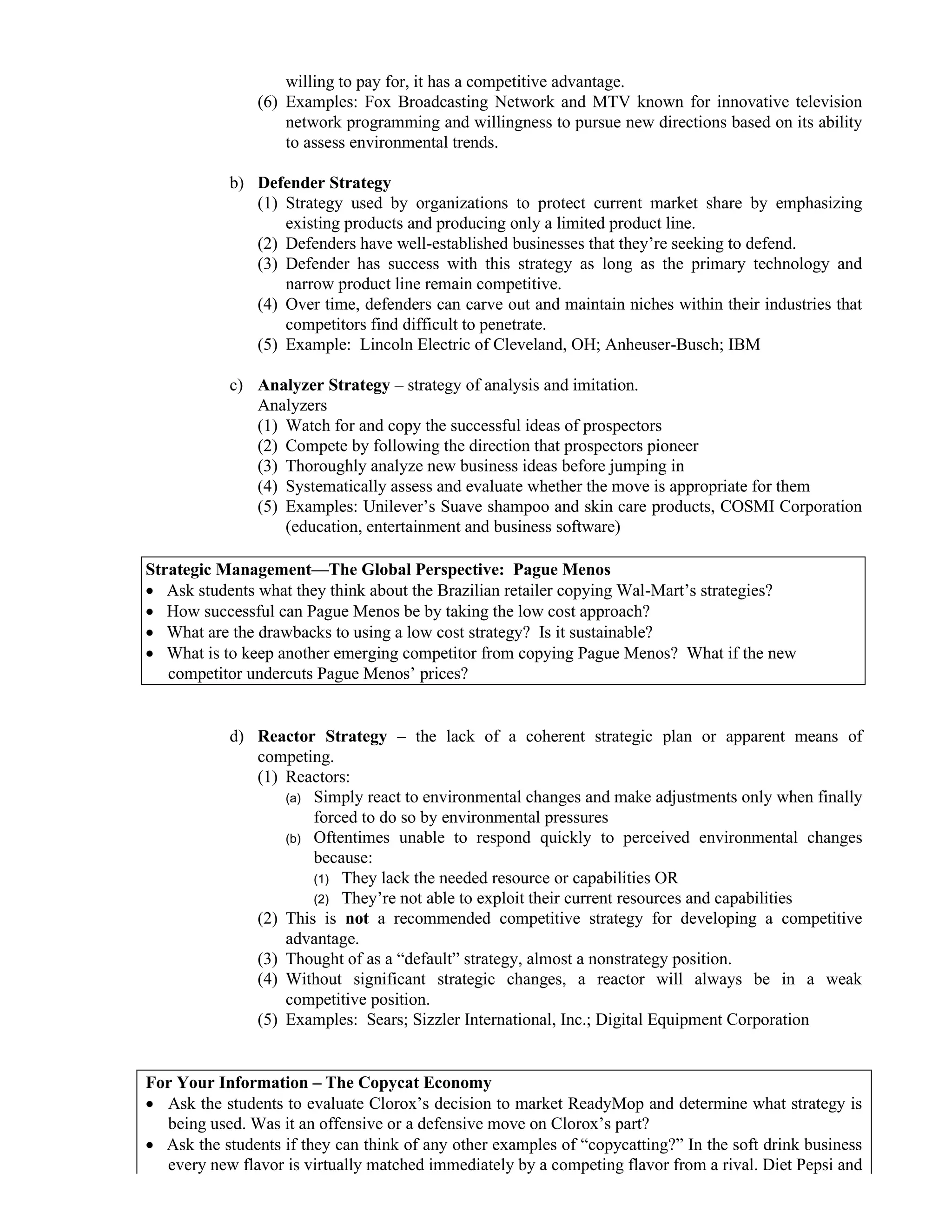 willing to pay for, it has a competitive advantage.
(6) Examples: Fox Broadcasting Network and MTV known for innovative television
network programming and willingness to pursue new directions based on its ability
to assess environmental trends.
b) Defender Strategy
(1) Strategy used by organizations to protect current market share by emphasizing
existing products and producing only a limited product line.
(2) Defenders have well-established businesses that they’re seeking to defend.
(3) Defender has success with this strategy as long as the primary technology and
narrow product line remain competitive.
(4) Over time, defenders can carve out and maintain niches within their industries that
competitors find difficult to penetrate.
(5) Example: Lincoln Electric of Cleveland, OH; Anheuser-Busch; IBM
c) Analyzer Strategy – strategy of analysis and imitation.
Analyzers
(1) Watch for and copy the successful ideas of prospectors
(2) Compete by following the direction that prospectors pioneer
(3) Thoroughly analyze new business ideas before jumping in
(4) Systematically assess and evaluate whether the move is appropriate for them
(5) Examples: Unilever’s Suave shampoo and skin care products, COSMI Corporation
(education, entertainment and business software)
Strategic Management—The Global Perspective: Pague Menos
• Ask students what they think about the Brazilian retailer copying Wal-Mart’s strategies?
• How successful can Pague Menos be by taking the low cost approach?
• What are the drawbacks to using a low cost strategy? Is it sustainable?
• What is to keep another emerging competitor from copying Pague Menos? What if the new
competitor undercuts Pague Menos’ prices?
d) Reactor Strategy – the lack of a coherent strategic plan or apparent means of
competing.
(1) Reactors:
(a) Simply react to environmental changes and make adjustments only when finally
forced to do so by environmental pressures
(b) Oftentimes unable to respond quickly to perceived environmental changes
because:
(1) They lack the needed resource or capabilities OR
(2) They’re not able to exploit their current resources and capabilities
(2) This is not a recommended competitive strategy for developing a competitive
advantage.
(3) Thought of as a “default” strategy, almost a nonstrategy position.
(4) Without significant strategic changes, a reactor will always be in a weak
competitive position.
(5) Examples: Sears; Sizzler International, Inc.; Digital Equipment Corporation
For Your Information – The Copycat Economy
• Ask the students to evaluate Clorox’s decision to market ReadyMop and determine what strategy is
being used. Was it an offensive or a defensive move on Clorox’s part?
• Ask the students if they can think of any other examples of “copycatting?” In the soft drink business
every new flavor is virtually matched immediately by a competing flavor from a rival. Diet Pepsi and
 