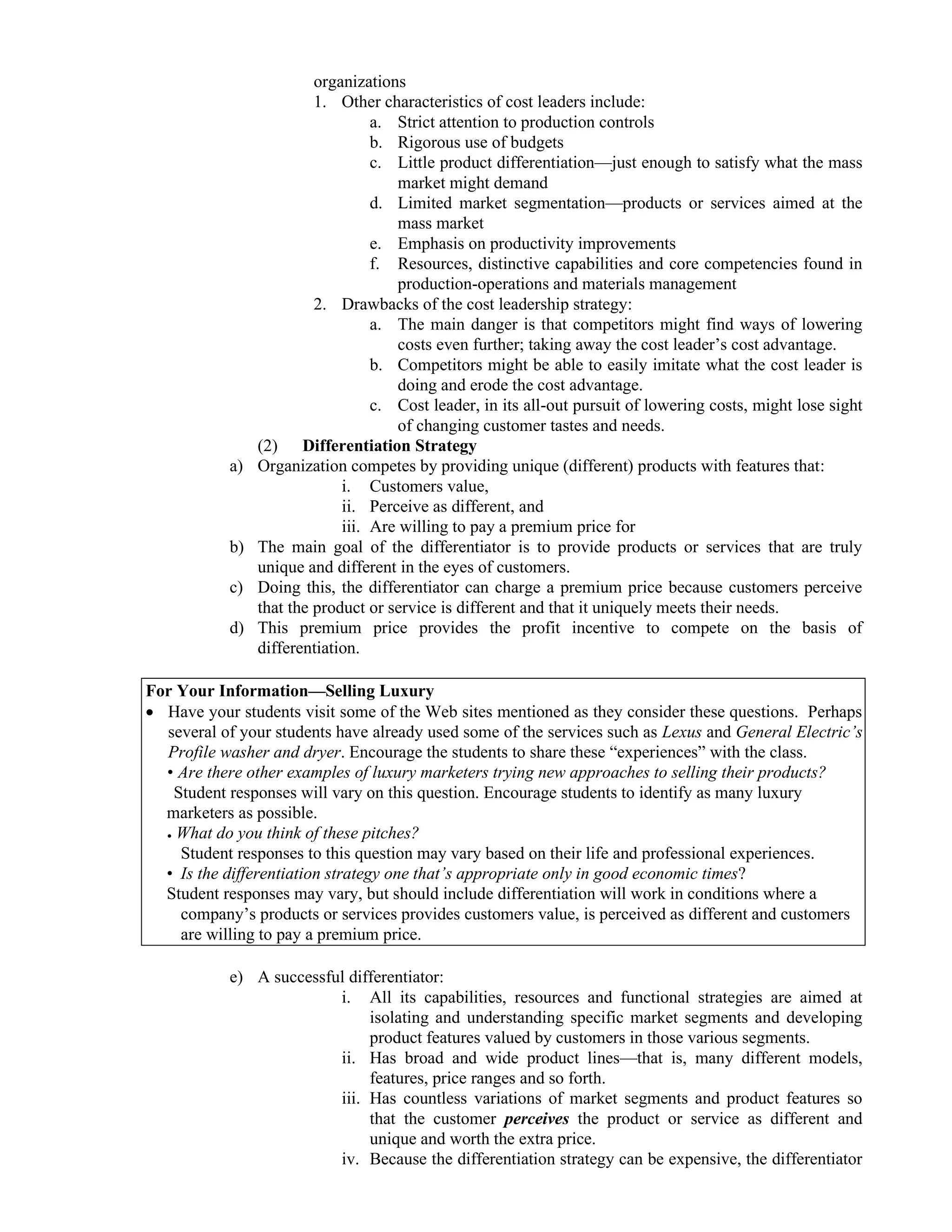 organizations
1. Other characteristics of cost leaders include:
a. Strict attention to production controls
b. Rigorous use of budgets
c. Little product differentiation—just enough to satisfy what the mass
market might demand
d. Limited market segmentation—products or services aimed at the
mass market
e. Emphasis on productivity improvements
f. Resources, distinctive capabilities and core competencies found in
production-operations and materials management
2. Drawbacks of the cost leadership strategy:
a. The main danger is that competitors might find ways of lowering
costs even further; taking away the cost leader’s cost advantage.
b. Competitors might be able to easily imitate what the cost leader is
doing and erode the cost advantage.
c. Cost leader, in its all-out pursuit of lowering costs, might lose sight
of changing customer tastes and needs.
(2) Differentiation Strategy
a) Organization competes by providing unique (different) products with features that:
i. Customers value,
ii. Perceive as different, and
iii. Are willing to pay a premium price for
b) The main goal of the differentiator is to provide products or services that are truly
unique and different in the eyes of customers.
c) Doing this, the differentiator can charge a premium price because customers perceive
that the product or service is different and that it uniquely meets their needs.
d) This premium price provides the profit incentive to compete on the basis of
differentiation.
For Your Information—Selling Luxury
• Have your students visit some of the Web sites mentioned as they consider these questions. Perhaps
several of your students have already used some of the services such as Lexus and General Electric’s
Profile washer and dryer. Encourage the students to share these “experiences” with the class.
• Are there other examples of luxury marketers trying new approaches to selling their products?
Student responses will vary on this question. Encourage students to identify as many luxury
marketers as possible.
● What do you think of these pitches?
Student responses to this question may vary based on their life and professional experiences.
• Is the differentiation strategy one that’s appropriate only in good economic times?
Student responses may vary, but should include differentiation will work in conditions where a
company’s products or services provides customers value, is perceived as different and customers
are willing to pay a premium price.
e) A successful differentiator:
i. All its capabilities, resources and functional strategies are aimed at
isolating and understanding specific market segments and developing
product features valued by customers in those various segments.
ii. Has broad and wide product lines—that is, many different models,
features, price ranges and so forth.
iii. Has countless variations of market segments and product features so
that the customer perceives the product or service as different and
unique and worth the extra price.
iv. Because the differentiation strategy can be expensive, the differentiator
 