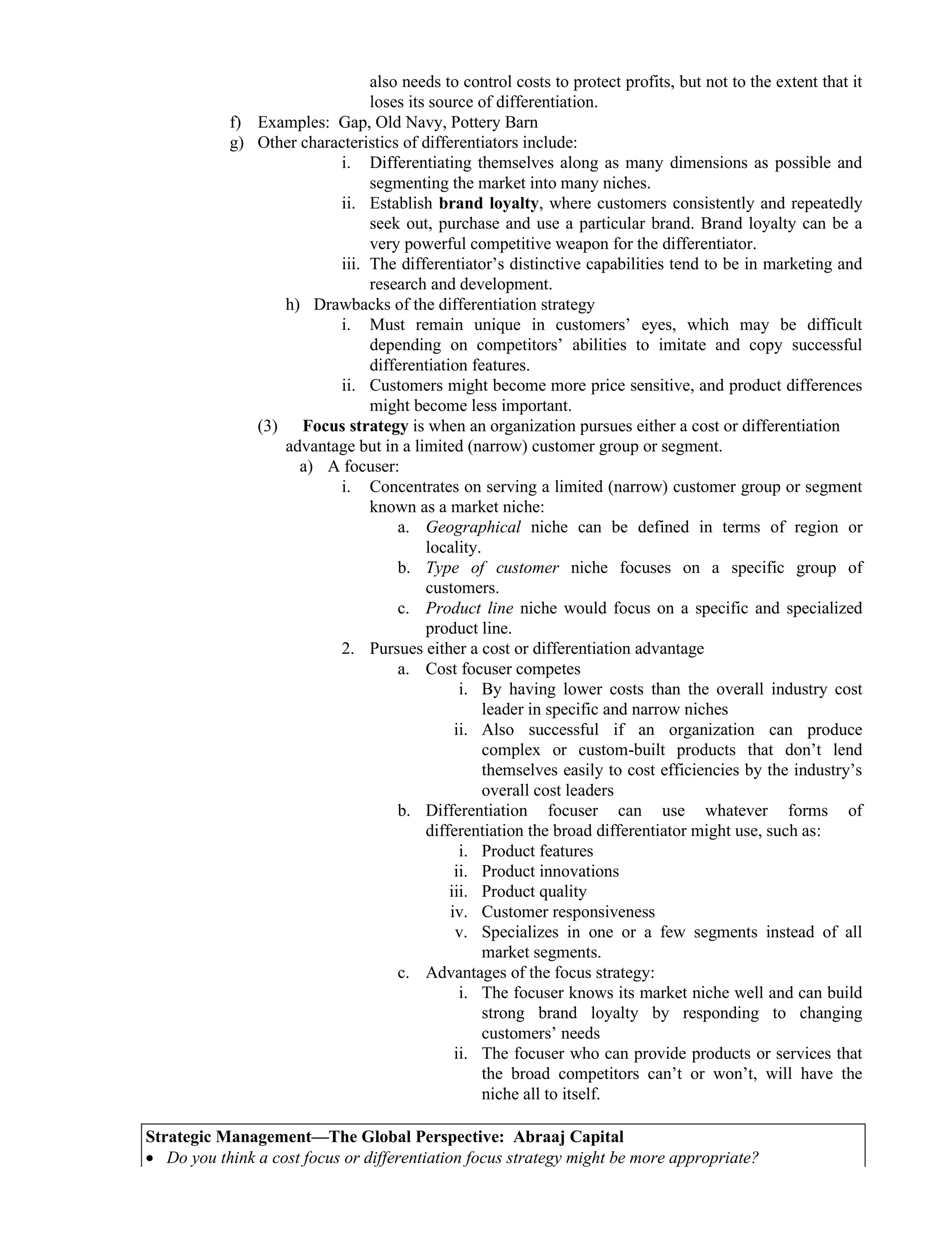 also needs to control costs to protect profits, but not to the extent that it
loses its source of differentiation.
f) Examples: Gap, Old Navy, Pottery Barn
g) Other characteristics of differentiators include:
i. Differentiating themselves along as many dimensions as possible and
segmenting the market into many niches.
ii. Establish brand loyalty, where customers consistently and repeatedly
seek out, purchase and use a particular brand. Brand loyalty can be a
very powerful competitive weapon for the differentiator.
iii. The differentiator’s distinctive capabilities tend to be in marketing and
research and development.
h) Drawbacks of the differentiation strategy
i. Must remain unique in customers’ eyes, which may be difficult
depending on competitors’ abilities to imitate and copy successful
differentiation features.
ii. Customers might become more price sensitive, and product differences
might become less important.
(3) Focus strategy is when an organization pursues either a cost or differentiation
advantage but in a limited (narrow) customer group or segment.
a) A focuser:
i. Concentrates on serving a limited (narrow) customer group or segment
known as a market niche:
a. Geographical niche can be defined in terms of region or
locality.
b. Type of customer niche focuses on a specific group of
customers.
c. Product line niche would focus on a specific and specialized
product line.
2. Pursues either a cost or differentiation advantage
a. Cost focuser competes
i. By having lower costs than the overall industry cost
leader in specific and narrow niches
ii. Also successful if an organization can produce
complex or custom-built products that don’t lend
themselves easily to cost efficiencies by the industry’s
overall cost leaders
b. Differentiation focuser can use whatever forms of
differentiation the broad differentiator might use, such as:
i. Product features
ii. Product innovations
iii. Product quality
iv. Customer responsiveness
v. Specializes in one or a few segments instead of all
market segments.
c. Advantages of the focus strategy:
i. The focuser knows its market niche well and can build
strong brand loyalty by responding to changing
customers’ needs
ii. The focuser who can provide products or services that
the broad competitors can’t or won’t, will have the
niche all to itself.
Strategic Management—The Global Perspective: Abraaj Capital
• Do you think a cost focus or differentiation focus strategy might be more appropriate?
 