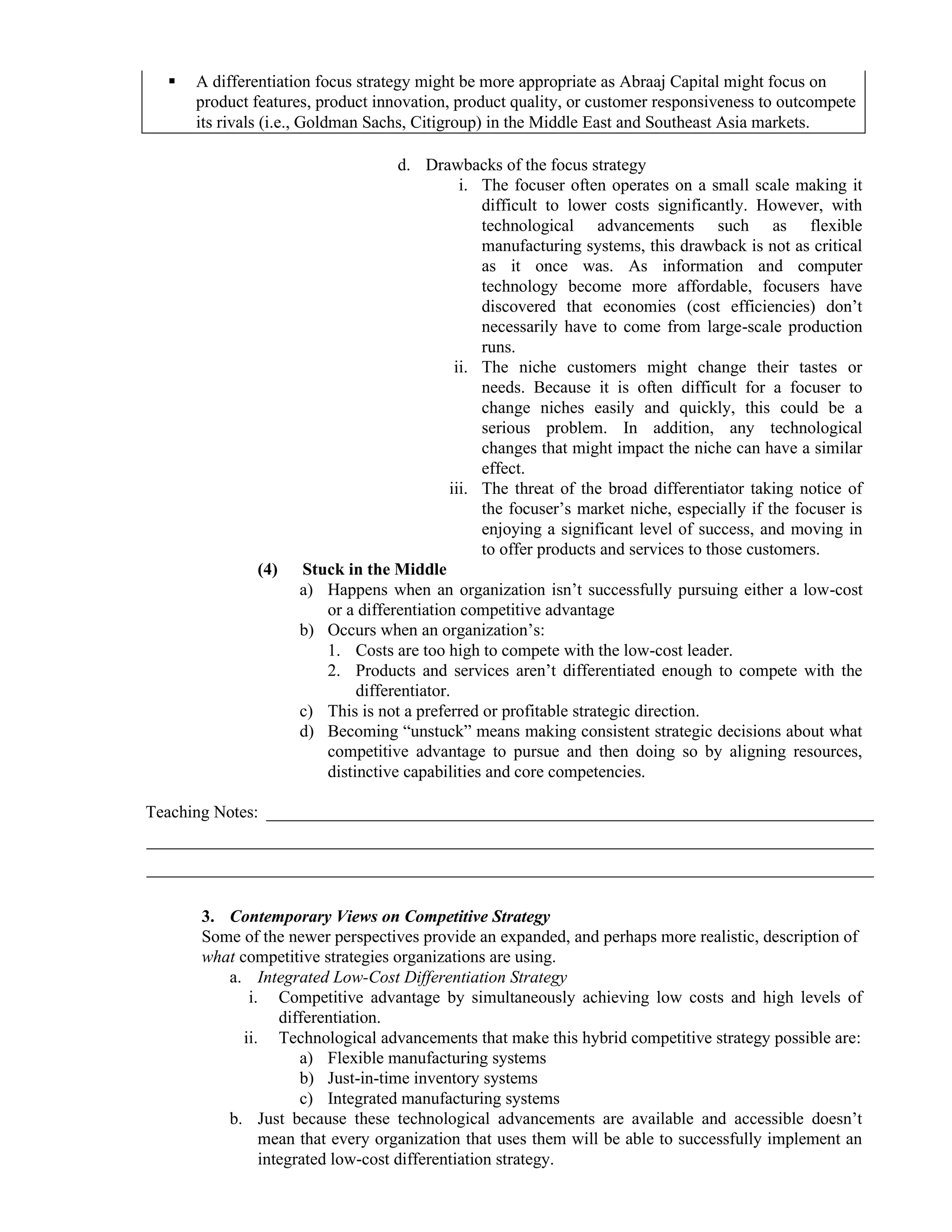 ▪ A differentiation focus strategy might be more appropriate as Abraaj Capital might focus on
product features, product innovation, product quality, or customer responsiveness to outcompete
its rivals (i.e., Goldman Sachs, Citigroup) in the Middle East and Southeast Asia markets.
d. Drawbacks of the focus strategy
i. The focuser often operates on a small scale making it
difficult to lower costs significantly. However, with
technological advancements such as flexible
manufacturing systems, this drawback is not as critical
as it once was. As information and computer
technology become more affordable, focusers have
discovered that economies (cost efficiencies) don’t
necessarily have to come from large-scale production
runs.
ii. The niche customers might change their tastes or
needs. Because it is often difficult for a focuser to
change niches easily and quickly, this could be a
serious problem. In addition, any technological
changes that might impact the niche can have a similar
effect.
iii. The threat of the broad differentiator taking notice of
the focuser’s market niche, especially if the focuser is
enjoying a significant level of success, and moving in
to offer products and services to those customers.
(4) Stuck in the Middle
a) Happens when an organization isn’t successfully pursuing either a low-cost
or a differentiation competitive advantage
b) Occurs when an organization’s:
1. Costs are too high to compete with the low-cost leader.
2. Products and services aren’t differentiated enough to compete with the
differentiator.
c) This is not a preferred or profitable strategic direction.
d) Becoming “unstuck” means making consistent strategic decisions about what
competitive advantage to pursue and then doing so by aligning resources,
distinctive capabilities and core competencies.
Teaching Notes: _______________________________________________________________________
_____________________________________________________________________________________
_____________________________________________________________________________________
3. Contemporary Views on Competitive Strategy
Some of the newer perspectives provide an expanded, and perhaps more realistic, description of
what competitive strategies organizations are using.
a. Integrated Low-Cost Differentiation Strategy
i. Competitive advantage by simultaneously achieving low costs and high levels of
differentiation.
ii. Technological advancements that make this hybrid competitive strategy possible are:
a) Flexible manufacturing systems
b) Just-in-time inventory systems
c) Integrated manufacturing systems
b. Just because these technological advancements are available and accessible doesn’t
mean that every organization that uses them will be able to successfully implement an
integrated low-cost differentiation strategy.
 