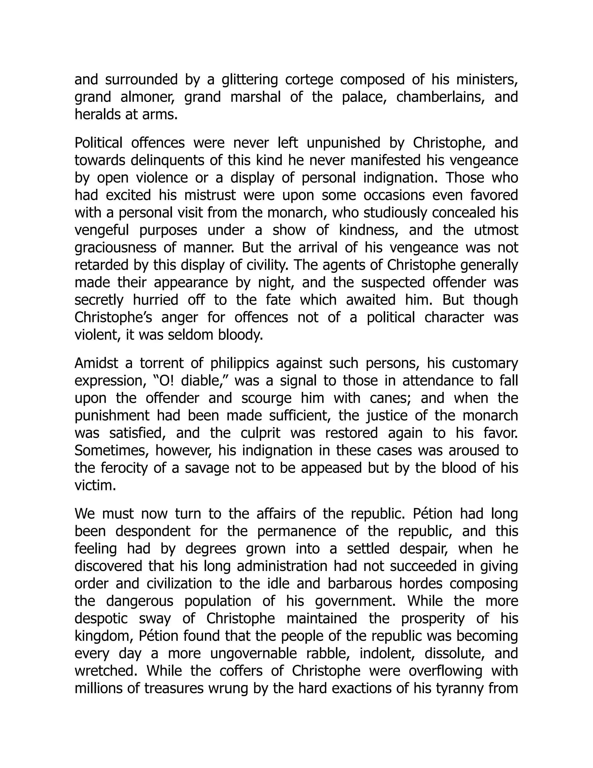 and surrounded by a glittering cortege composed of his ministers,
grand almoner, grand marshal of the palace, chamberlains, and
heralds at arms.
Political offences were never left unpunished by Christophe, and
towards delinquents of this kind he never manifested his vengeance
by open violence or a display of personal indignation. Those who
had excited his mistrust were upon some occasions even favored
with a personal visit from the monarch, who studiously concealed his
vengeful purposes under a show of kindness, and the utmost
graciousness of manner. But the arrival of his vengeance was not
retarded by this display of civility. The agents of Christophe generally
made their appearance by night, and the suspected offender was
secretly hurried off to the fate which awaited him. But though
Christophe’s anger for offences not of a political character was
violent, it was seldom bloody.
Amidst a torrent of philippics against such persons, his customary
expression, “O! diable,” was a signal to those in attendance to fall
upon the offender and scourge him with canes; and when the
punishment had been made sufficient, the justice of the monarch
was satisfied, and the culprit was restored again to his favor.
Sometimes, however, his indignation in these cases was aroused to
the ferocity of a savage not to be appeased but by the blood of his
victim.
We must now turn to the affairs of the republic. Pétion had long
been despondent for the permanence of the republic, and this
feeling had by degrees grown into a settled despair, when he
discovered that his long administration had not succeeded in giving
order and civilization to the idle and barbarous hordes composing
the dangerous population of his government. While the more
despotic sway of Christophe maintained the prosperity of his
kingdom, Pétion found that the people of the republic was becoming
every day a more ungovernable rabble, indolent, dissolute, and
wretched. While the coffers of Christophe were overflowing with
millions of treasures wrung by the hard exactions of his tyranny from
 