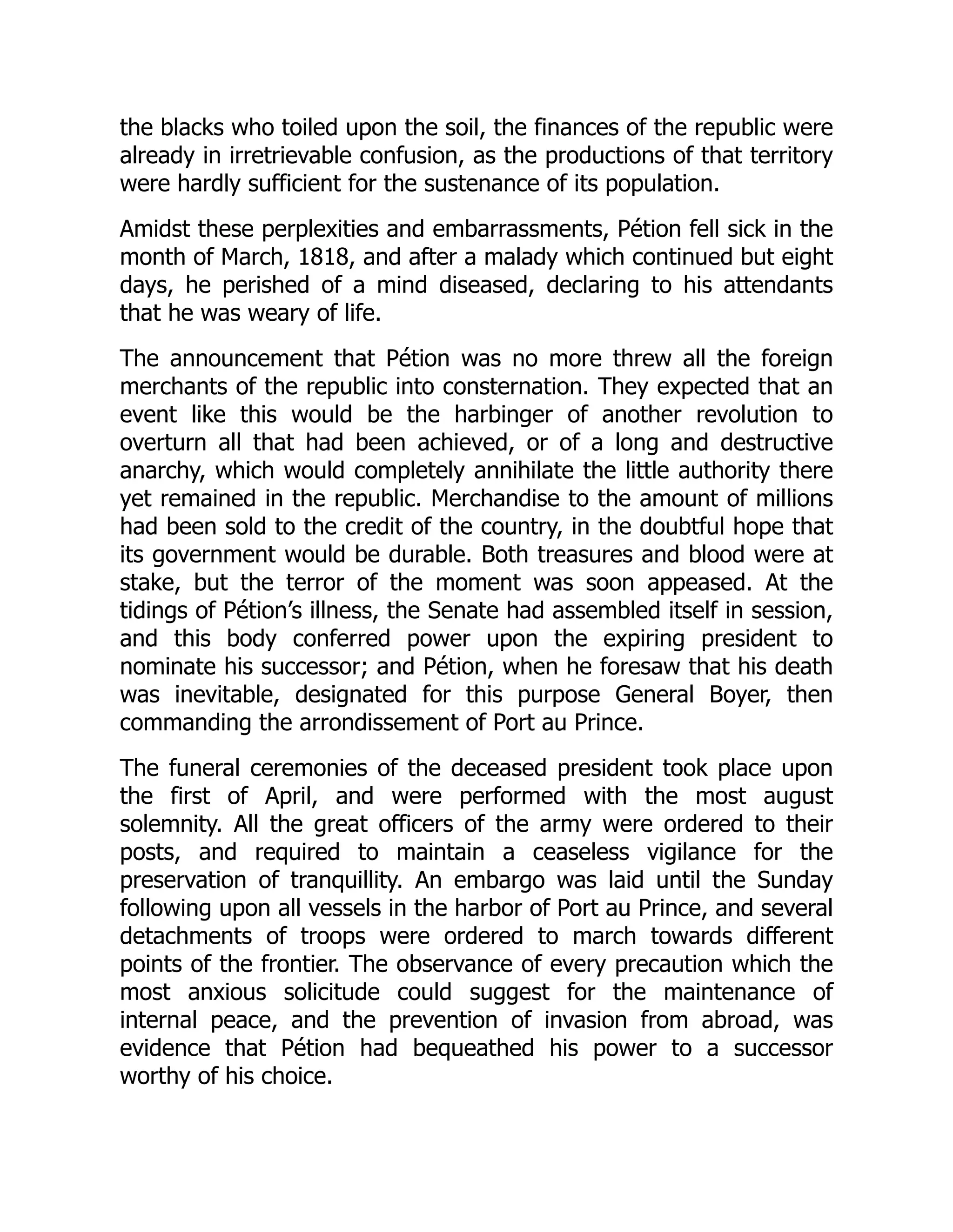 the blacks who toiled upon the soil, the finances of the republic were
already in irretrievable confusion, as the productions of that territory
were hardly sufficient for the sustenance of its population.
Amidst these perplexities and embarrassments, Pétion fell sick in the
month of March, 1818, and after a malady which continued but eight
days, he perished of a mind diseased, declaring to his attendants
that he was weary of life.
The announcement that Pétion was no more threw all the foreign
merchants of the republic into consternation. They expected that an
event like this would be the harbinger of another revolution to
overturn all that had been achieved, or of a long and destructive
anarchy, which would completely annihilate the little authority there
yet remained in the republic. Merchandise to the amount of millions
had been sold to the credit of the country, in the doubtful hope that
its government would be durable. Both treasures and blood were at
stake, but the terror of the moment was soon appeased. At the
tidings of Pétion’s illness, the Senate had assembled itself in session,
and this body conferred power upon the expiring president to
nominate his successor; and Pétion, when he foresaw that his death
was inevitable, designated for this purpose General Boyer, then
commanding the arrondissement of Port au Prince.
The funeral ceremonies of the deceased president took place upon
the first of April, and were performed with the most august
solemnity. All the great officers of the army were ordered to their
posts, and required to maintain a ceaseless vigilance for the
preservation of tranquillity. An embargo was laid until the Sunday
following upon all vessels in the harbor of Port au Prince, and several
detachments of troops were ordered to march towards different
points of the frontier. The observance of every precaution which the
most anxious solicitude could suggest for the maintenance of
internal peace, and the prevention of invasion from abroad, was
evidence that Pétion had bequeathed his power to a successor
worthy of his choice.
 