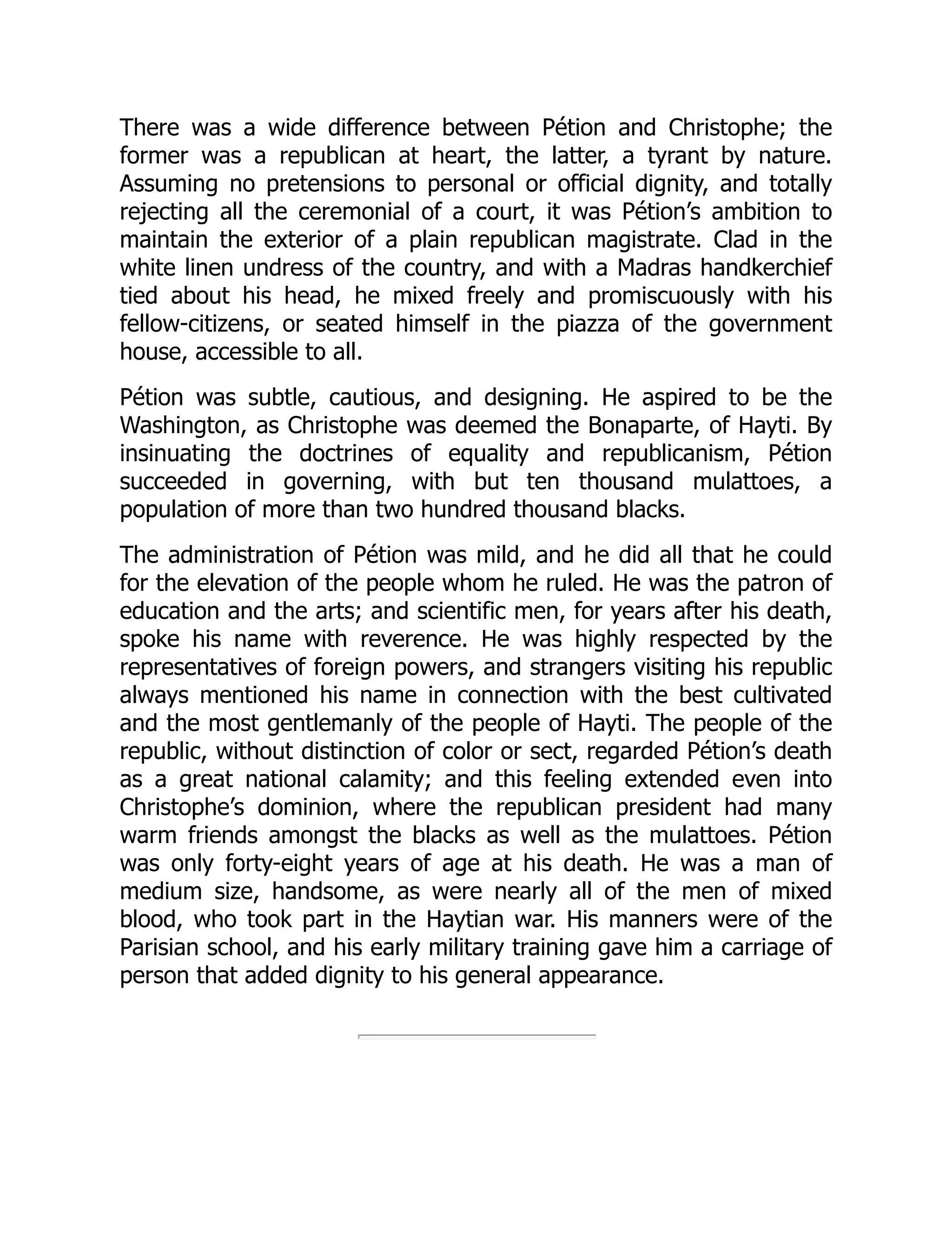 There was a wide difference between Pétion and Christophe; the
former was a republican at heart, the latter, a tyrant by nature.
Assuming no pretensions to personal or official dignity, and totally
rejecting all the ceremonial of a court, it was Pétion’s ambition to
maintain the exterior of a plain republican magistrate. Clad in the
white linen undress of the country, and with a Madras handkerchief
tied about his head, he mixed freely and promiscuously with his
fellow-citizens, or seated himself in the piazza of the government
house, accessible to all.
Pétion was subtle, cautious, and designing. He aspired to be the
Washington, as Christophe was deemed the Bonaparte, of Hayti. By
insinuating the doctrines of equality and republicanism, Pétion
succeeded in governing, with but ten thousand mulattoes, a
population of more than two hundred thousand blacks.
The administration of Pétion was mild, and he did all that he could
for the elevation of the people whom he ruled. He was the patron of
education and the arts; and scientific men, for years after his death,
spoke his name with reverence. He was highly respected by the
representatives of foreign powers, and strangers visiting his republic
always mentioned his name in connection with the best cultivated
and the most gentlemanly of the people of Hayti. The people of the
republic, without distinction of color or sect, regarded Pétion’s death
as a great national calamity; and this feeling extended even into
Christophe’s dominion, where the republican president had many
warm friends amongst the blacks as well as the mulattoes. Pétion
was only forty-eight years of age at his death. He was a man of
medium size, handsome, as were nearly all of the men of mixed
blood, who took part in the Haytian war. His manners were of the
Parisian school, and his early military training gave him a carriage of
person that added dignity to his general appearance.
 