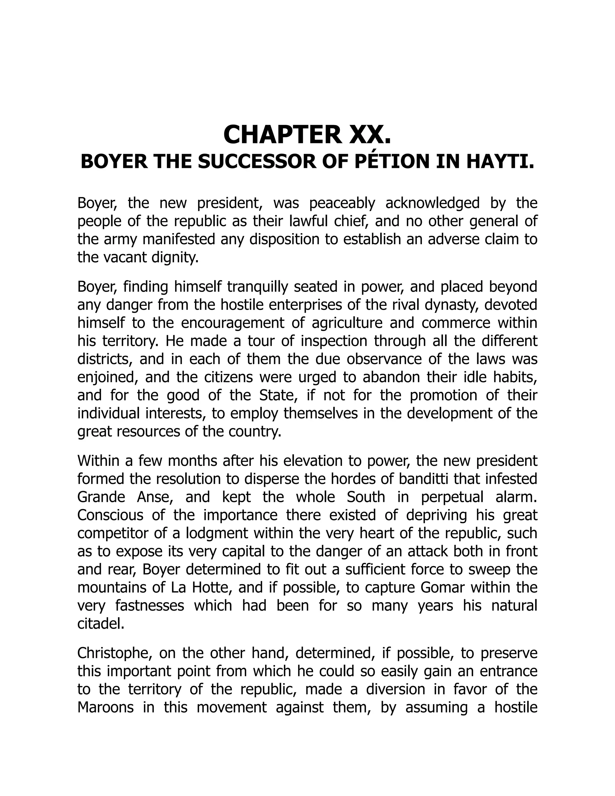 CHAPTER XX.
BOYER THE SUCCESSOR OF PÉTION IN HAYTI.
Boyer, the new president, was peaceably acknowledged by the
people of the republic as their lawful chief, and no other general of
the army manifested any disposition to establish an adverse claim to
the vacant dignity.
Boyer, finding himself tranquilly seated in power, and placed beyond
any danger from the hostile enterprises of the rival dynasty, devoted
himself to the encouragement of agriculture and commerce within
his territory. He made a tour of inspection through all the different
districts, and in each of them the due observance of the laws was
enjoined, and the citizens were urged to abandon their idle habits,
and for the good of the State, if not for the promotion of their
individual interests, to employ themselves in the development of the
great resources of the country.
Within a few months after his elevation to power, the new president
formed the resolution to disperse the hordes of banditti that infested
Grande Anse, and kept the whole South in perpetual alarm.
Conscious of the importance there existed of depriving his great
competitor of a lodgment within the very heart of the republic, such
as to expose its very capital to the danger of an attack both in front
and rear, Boyer determined to fit out a sufficient force to sweep the
mountains of La Hotte, and if possible, to capture Gomar within the
very fastnesses which had been for so many years his natural
citadel.
Christophe, on the other hand, determined, if possible, to preserve
this important point from which he could so easily gain an entrance
to the territory of the republic, made a diversion in favor of the
Maroons in this movement against them, by assuming a hostile
 