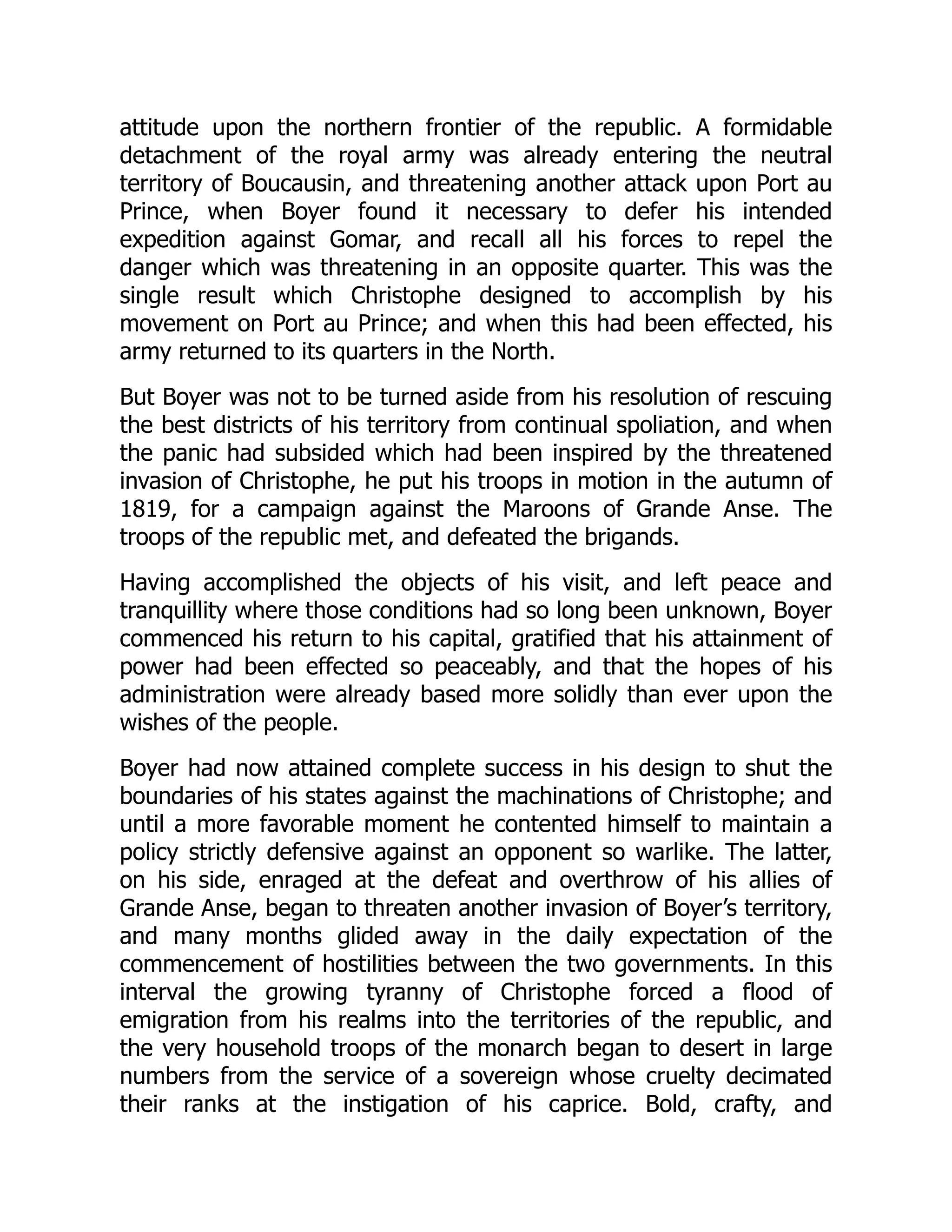 attitude upon the northern frontier of the republic. A formidable
detachment of the royal army was already entering the neutral
territory of Boucausin, and threatening another attack upon Port au
Prince, when Boyer found it necessary to defer his intended
expedition against Gomar, and recall all his forces to repel the
danger which was threatening in an opposite quarter. This was the
single result which Christophe designed to accomplish by his
movement on Port au Prince; and when this had been effected, his
army returned to its quarters in the North.
But Boyer was not to be turned aside from his resolution of rescuing
the best districts of his territory from continual spoliation, and when
the panic had subsided which had been inspired by the threatened
invasion of Christophe, he put his troops in motion in the autumn of
1819, for a campaign against the Maroons of Grande Anse. The
troops of the republic met, and defeated the brigands.
Having accomplished the objects of his visit, and left peace and
tranquillity where those conditions had so long been unknown, Boyer
commenced his return to his capital, gratified that his attainment of
power had been effected so peaceably, and that the hopes of his
administration were already based more solidly than ever upon the
wishes of the people.
Boyer had now attained complete success in his design to shut the
boundaries of his states against the machinations of Christophe; and
until a more favorable moment he contented himself to maintain a
policy strictly defensive against an opponent so warlike. The latter,
on his side, enraged at the defeat and overthrow of his allies of
Grande Anse, began to threaten another invasion of Boyer’s territory,
and many months glided away in the daily expectation of the
commencement of hostilities between the two governments. In this
interval the growing tyranny of Christophe forced a flood of
emigration from his realms into the territories of the republic, and
the very household troops of the monarch began to desert in large
numbers from the service of a sovereign whose cruelty decimated
their ranks at the instigation of his caprice. Bold, crafty, and
 