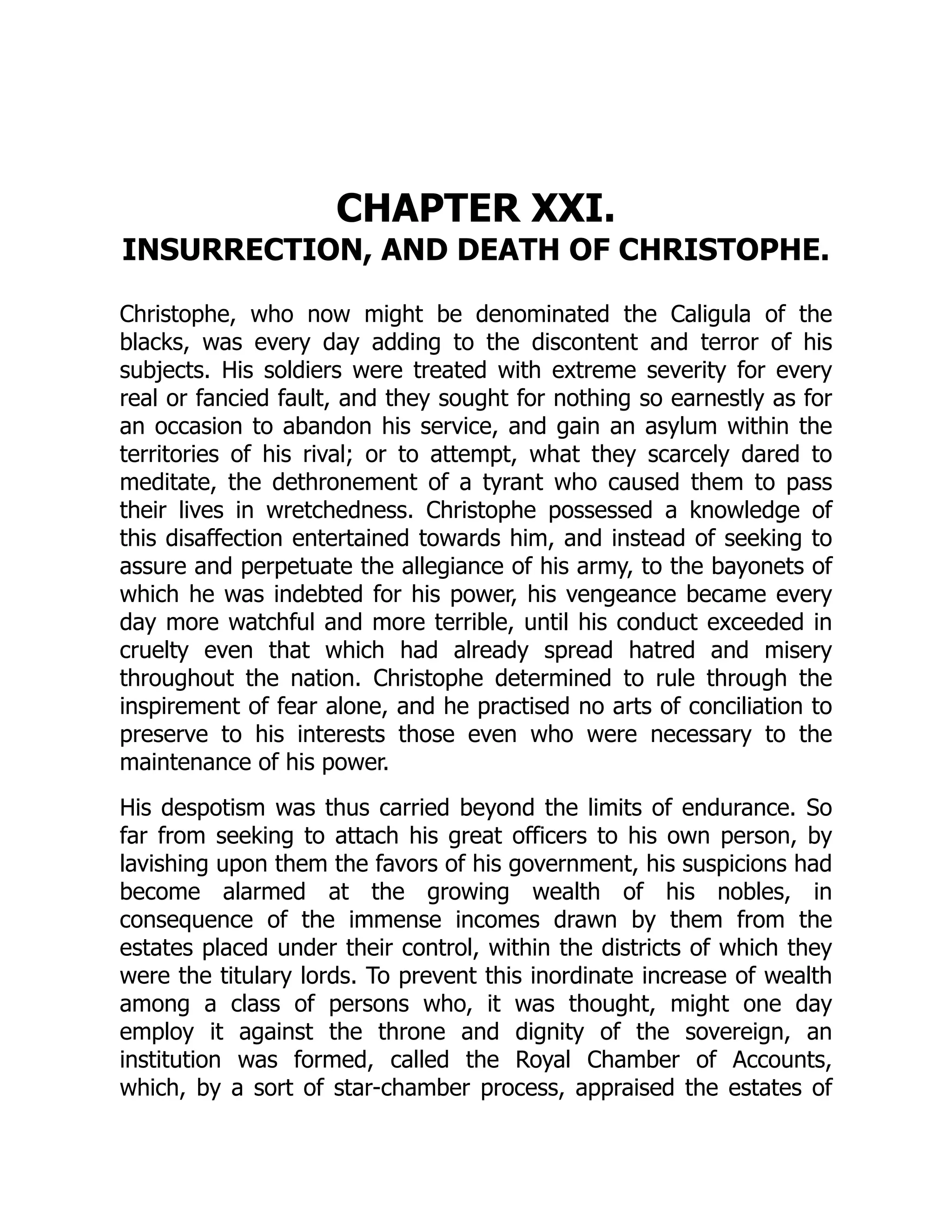 CHAPTER XXI.
INSURRECTION, AND DEATH OF CHRISTOPHE.
Christophe, who now might be denominated the Caligula of the
blacks, was every day adding to the discontent and terror of his
subjects. His soldiers were treated with extreme severity for every
real or fancied fault, and they sought for nothing so earnestly as for
an occasion to abandon his service, and gain an asylum within the
territories of his rival; or to attempt, what they scarcely dared to
meditate, the dethronement of a tyrant who caused them to pass
their lives in wretchedness. Christophe possessed a knowledge of
this disaffection entertained towards him, and instead of seeking to
assure and perpetuate the allegiance of his army, to the bayonets of
which he was indebted for his power, his vengeance became every
day more watchful and more terrible, until his conduct exceeded in
cruelty even that which had already spread hatred and misery
throughout the nation. Christophe determined to rule through the
inspirement of fear alone, and he practised no arts of conciliation to
preserve to his interests those even who were necessary to the
maintenance of his power.
His despotism was thus carried beyond the limits of endurance. So
far from seeking to attach his great officers to his own person, by
lavishing upon them the favors of his government, his suspicions had
become alarmed at the growing wealth of his nobles, in
consequence of the immense incomes drawn by them from the
estates placed under their control, within the districts of which they
were the titulary lords. To prevent this inordinate increase of wealth
among a class of persons who, it was thought, might one day
employ it against the throne and dignity of the sovereign, an
institution was formed, called the Royal Chamber of Accounts,
which, by a sort of star-chamber process, appraised the estates of
 