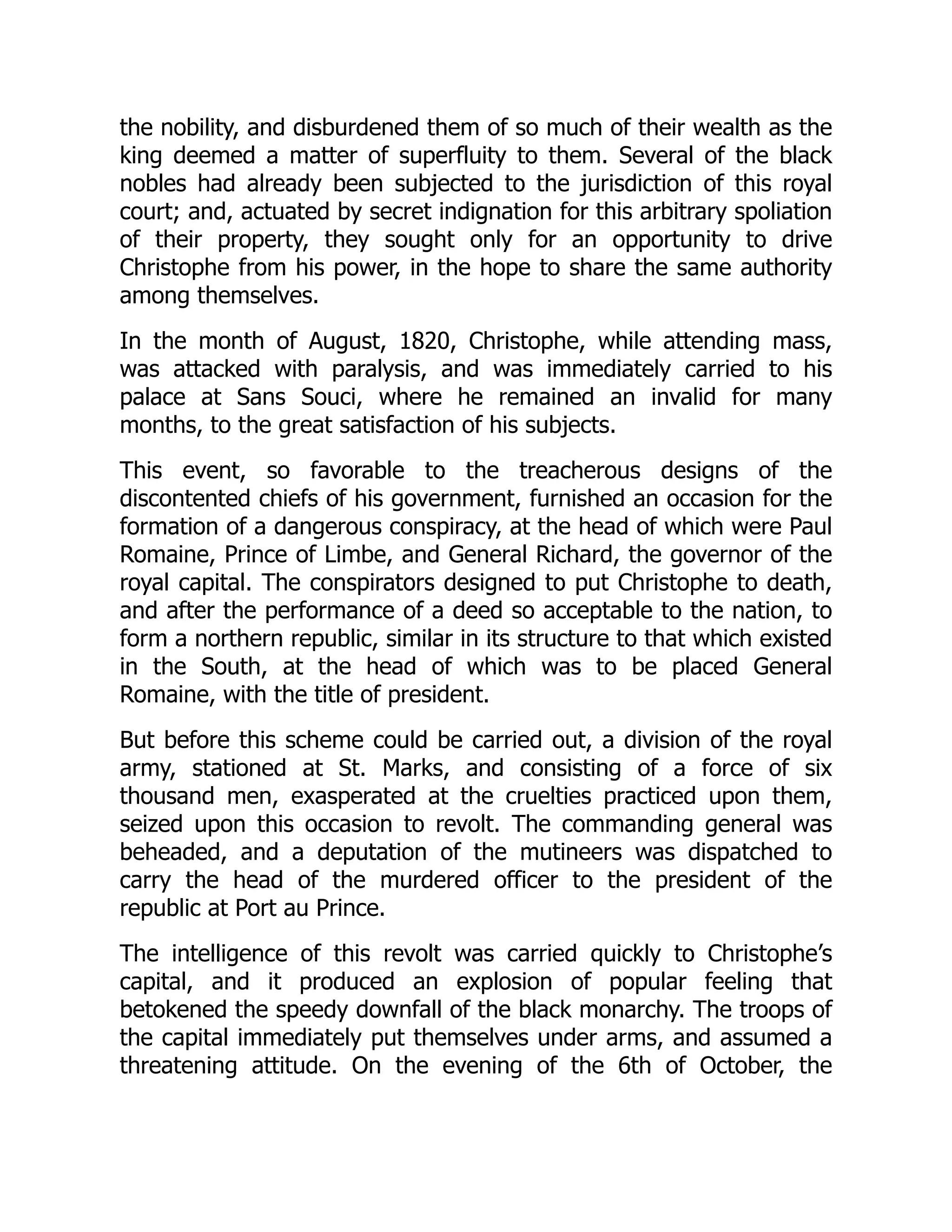 the nobility, and disburdened them of so much of their wealth as the
king deemed a matter of superfluity to them. Several of the black
nobles had already been subjected to the jurisdiction of this royal
court; and, actuated by secret indignation for this arbitrary spoliation
of their property, they sought only for an opportunity to drive
Christophe from his power, in the hope to share the same authority
among themselves.
In the month of August, 1820, Christophe, while attending mass,
was attacked with paralysis, and was immediately carried to his
palace at Sans Souci, where he remained an invalid for many
months, to the great satisfaction of his subjects.
This event, so favorable to the treacherous designs of the
discontented chiefs of his government, furnished an occasion for the
formation of a dangerous conspiracy, at the head of which were Paul
Romaine, Prince of Limbe, and General Richard, the governor of the
royal capital. The conspirators designed to put Christophe to death,
and after the performance of a deed so acceptable to the nation, to
form a northern republic, similar in its structure to that which existed
in the South, at the head of which was to be placed General
Romaine, with the title of president.
But before this scheme could be carried out, a division of the royal
army, stationed at St. Marks, and consisting of a force of six
thousand men, exasperated at the cruelties practiced upon them,
seized upon this occasion to revolt. The commanding general was
beheaded, and a deputation of the mutineers was dispatched to
carry the head of the murdered officer to the president of the
republic at Port au Prince.
The intelligence of this revolt was carried quickly to Christophe’s
capital, and it produced an explosion of popular feeling that
betokened the speedy downfall of the black monarchy. The troops of
the capital immediately put themselves under arms, and assumed a
threatening attitude. On the evening of the 6th of October, the
 
