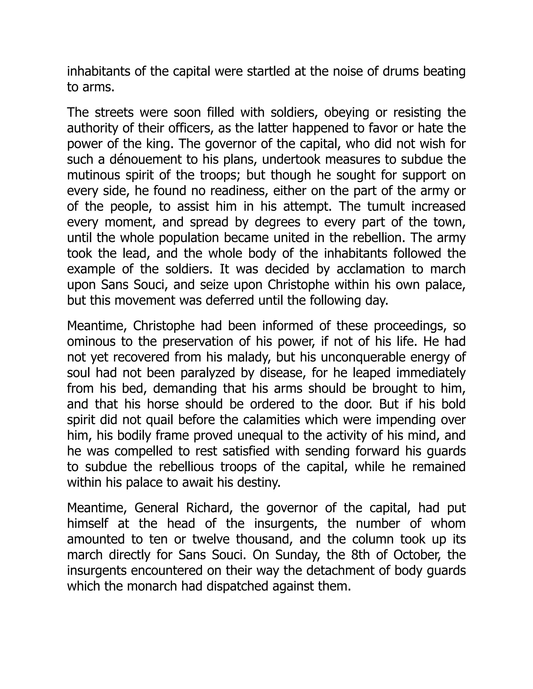 inhabitants of the capital were startled at the noise of drums beating
to arms.
The streets were soon filled with soldiers, obeying or resisting the
authority of their officers, as the latter happened to favor or hate the
power of the king. The governor of the capital, who did not wish for
such a dénouement to his plans, undertook measures to subdue the
mutinous spirit of the troops; but though he sought for support on
every side, he found no readiness, either on the part of the army or
of the people, to assist him in his attempt. The tumult increased
every moment, and spread by degrees to every part of the town,
until the whole population became united in the rebellion. The army
took the lead, and the whole body of the inhabitants followed the
example of the soldiers. It was decided by acclamation to march
upon Sans Souci, and seize upon Christophe within his own palace,
but this movement was deferred until the following day.
Meantime, Christophe had been informed of these proceedings, so
ominous to the preservation of his power, if not of his life. He had
not yet recovered from his malady, but his unconquerable energy of
soul had not been paralyzed by disease, for he leaped immediately
from his bed, demanding that his arms should be brought to him,
and that his horse should be ordered to the door. But if his bold
spirit did not quail before the calamities which were impending over
him, his bodily frame proved unequal to the activity of his mind, and
he was compelled to rest satisfied with sending forward his guards
to subdue the rebellious troops of the capital, while he remained
within his palace to await his destiny.
Meantime, General Richard, the governor of the capital, had put
himself at the head of the insurgents, the number of whom
amounted to ten or twelve thousand, and the column took up its
march directly for Sans Souci. On Sunday, the 8th of October, the
insurgents encountered on their way the detachment of body guards
which the monarch had dispatched against them.
 