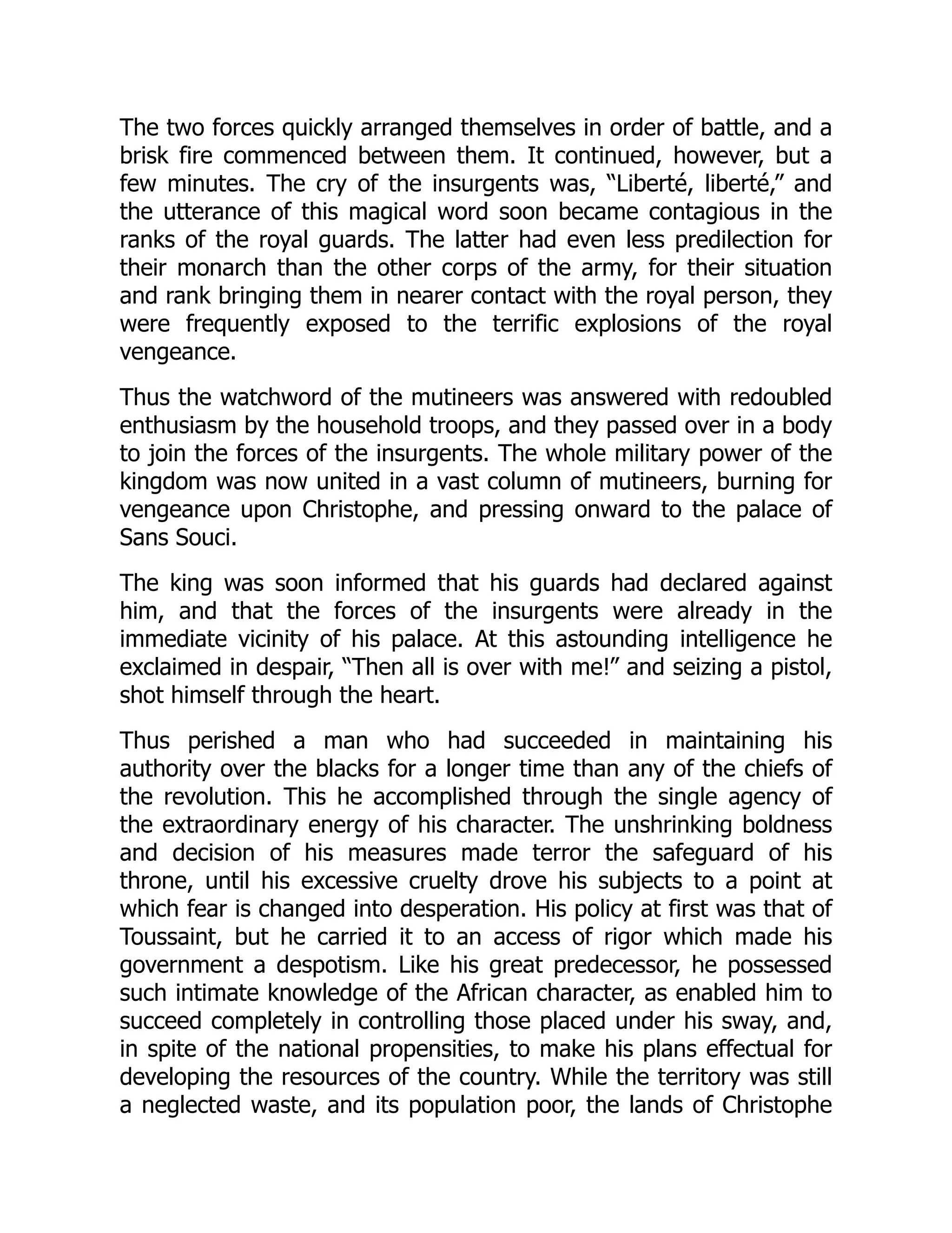 The two forces quickly arranged themselves in order of battle, and a
brisk fire commenced between them. It continued, however, but a
few minutes. The cry of the insurgents was, “Liberté, liberté,” and
the utterance of this magical word soon became contagious in the
ranks of the royal guards. The latter had even less predilection for
their monarch than the other corps of the army, for their situation
and rank bringing them in nearer contact with the royal person, they
were frequently exposed to the terrific explosions of the royal
vengeance.
Thus the watchword of the mutineers was answered with redoubled
enthusiasm by the household troops, and they passed over in a body
to join the forces of the insurgents. The whole military power of the
kingdom was now united in a vast column of mutineers, burning for
vengeance upon Christophe, and pressing onward to the palace of
Sans Souci.
The king was soon informed that his guards had declared against
him, and that the forces of the insurgents were already in the
immediate vicinity of his palace. At this astounding intelligence he
exclaimed in despair, “Then all is over with me!” and seizing a pistol,
shot himself through the heart.
Thus perished a man who had succeeded in maintaining his
authority over the blacks for a longer time than any of the chiefs of
the revolution. This he accomplished through the single agency of
the extraordinary energy of his character. The unshrinking boldness
and decision of his measures made terror the safeguard of his
throne, until his excessive cruelty drove his subjects to a point at
which fear is changed into desperation. His policy at first was that of
Toussaint, but he carried it to an access of rigor which made his
government a despotism. Like his great predecessor, he possessed
such intimate knowledge of the African character, as enabled him to
succeed completely in controlling those placed under his sway, and,
in spite of the national propensities, to make his plans effectual for
developing the resources of the country. While the territory was still
a neglected waste, and its population poor, the lands of Christophe
 