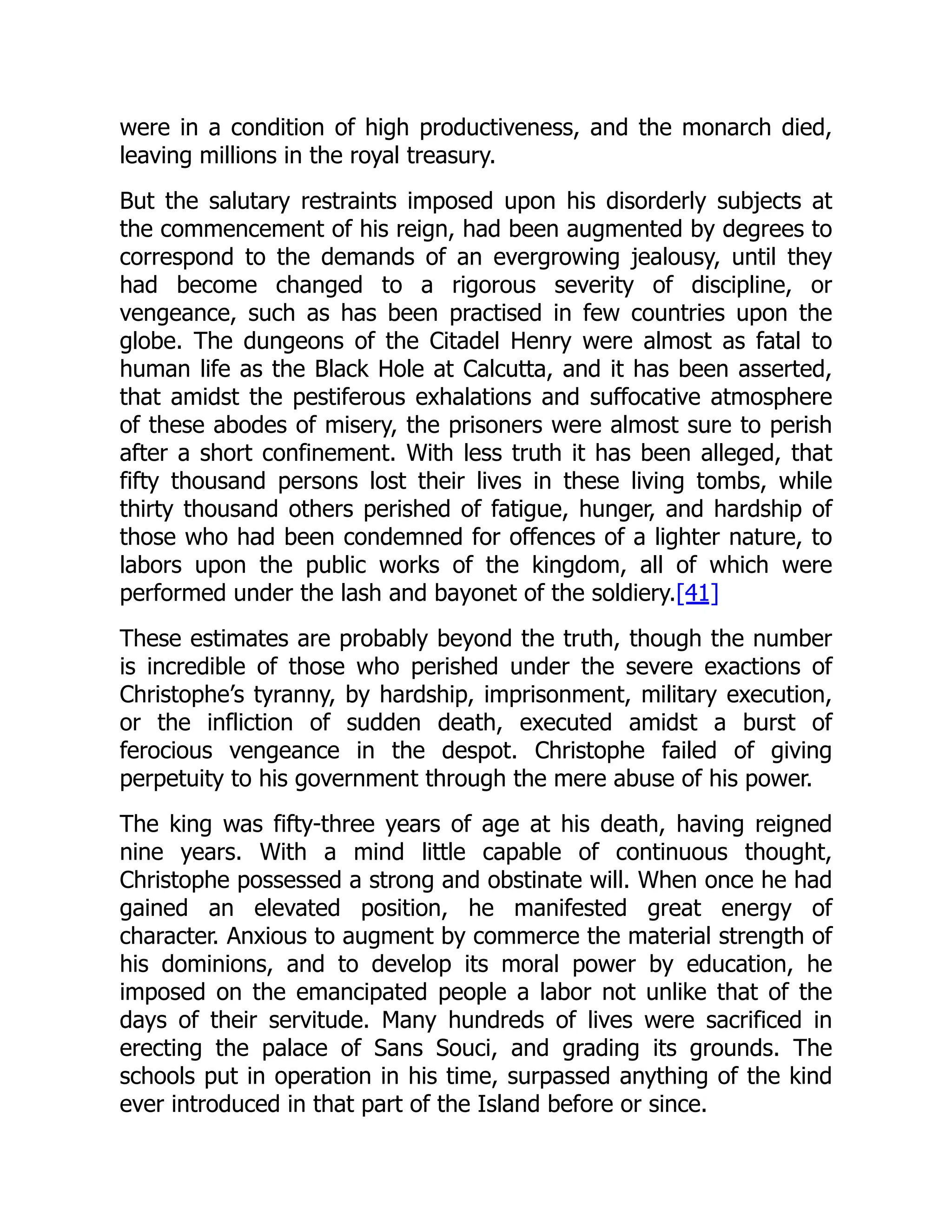 were in a condition of high productiveness, and the monarch died,
leaving millions in the royal treasury.
But the salutary restraints imposed upon his disorderly subjects at
the commencement of his reign, had been augmented by degrees to
correspond to the demands of an evergrowing jealousy, until they
had become changed to a rigorous severity of discipline, or
vengeance, such as has been practised in few countries upon the
globe. The dungeons of the Citadel Henry were almost as fatal to
human life as the Black Hole at Calcutta, and it has been asserted,
that amidst the pestiferous exhalations and suffocative atmosphere
of these abodes of misery, the prisoners were almost sure to perish
after a short confinement. With less truth it has been alleged, that
fifty thousand persons lost their lives in these living tombs, while
thirty thousand others perished of fatigue, hunger, and hardship of
those who had been condemned for offences of a lighter nature, to
labors upon the public works of the kingdom, all of which were
performed under the lash and bayonet of the soldiery.[41]
These estimates are probably beyond the truth, though the number
is incredible of those who perished under the severe exactions of
Christophe’s tyranny, by hardship, imprisonment, military execution,
or the infliction of sudden death, executed amidst a burst of
ferocious vengeance in the despot. Christophe failed of giving
perpetuity to his government through the mere abuse of his power.
The king was fifty-three years of age at his death, having reigned
nine years. With a mind little capable of continuous thought,
Christophe possessed a strong and obstinate will. When once he had
gained an elevated position, he manifested great energy of
character. Anxious to augment by commerce the material strength of
his dominions, and to develop its moral power by education, he
imposed on the emancipated people a labor not unlike that of the
days of their servitude. Many hundreds of lives were sacrificed in
erecting the palace of Sans Souci, and grading its grounds. The
schools put in operation in his time, surpassed anything of the kind
ever introduced in that part of the Island before or since.
 