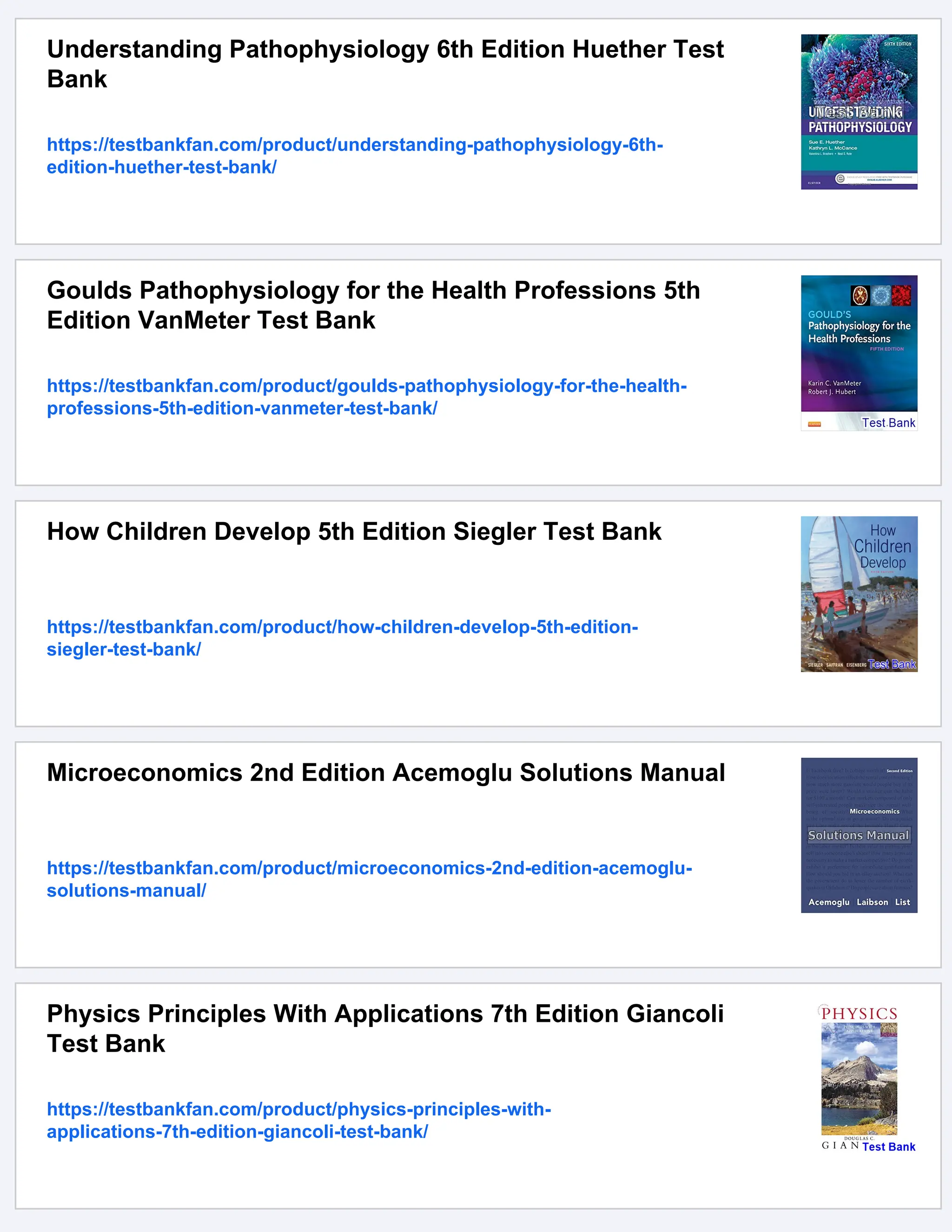 Understanding Pathophysiology 6th Edition Huether Test
Bank
https://testbankfan.com/product/understanding-pathophysiology-6th-
edition-huether-test-bank/
Goulds Pathophysiology for the Health Professions 5th
Edition VanMeter Test Bank
https://testbankfan.com/product/goulds-pathophysiology-for-the-health-
professions-5th-edition-vanmeter-test-bank/
How Children Develop 5th Edition Siegler Test Bank
https://testbankfan.com/product/how-children-develop-5th-edition-
siegler-test-bank/
Microeconomics 2nd Edition Acemoglu Solutions Manual
https://testbankfan.com/product/microeconomics-2nd-edition-acemoglu-
solutions-manual/
Physics Principles With Applications 7th Edition Giancoli
Test Bank
https://testbankfan.com/product/physics-principles-with-
applications-7th-edition-giancoli-test-bank/
 
