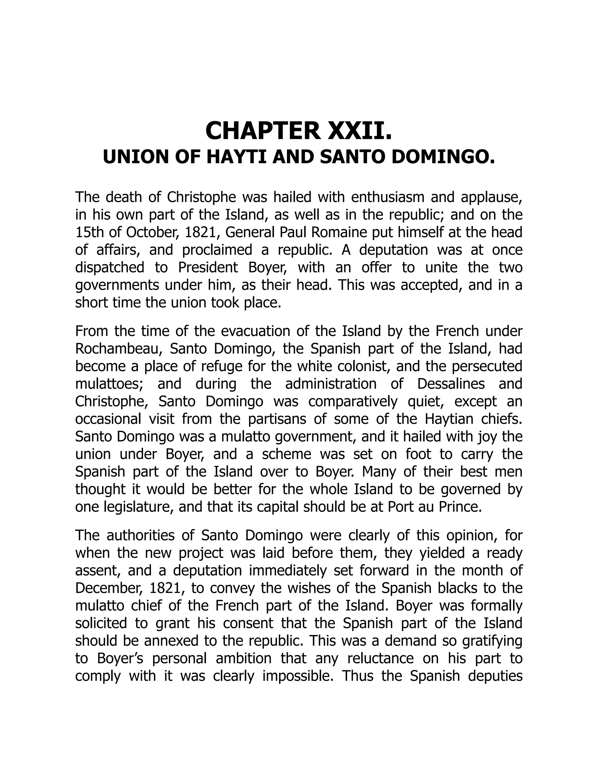 CHAPTER XXII.
UNION OF HAYTI AND SANTO DOMINGO.
The death of Christophe was hailed with enthusiasm and applause,
in his own part of the Island, as well as in the republic; and on the
15th of October, 1821, General Paul Romaine put himself at the head
of affairs, and proclaimed a republic. A deputation was at once
dispatched to President Boyer, with an offer to unite the two
governments under him, as their head. This was accepted, and in a
short time the union took place.
From the time of the evacuation of the Island by the French under
Rochambeau, Santo Domingo, the Spanish part of the Island, had
become a place of refuge for the white colonist, and the persecuted
mulattoes; and during the administration of Dessalines and
Christophe, Santo Domingo was comparatively quiet, except an
occasional visit from the partisans of some of the Haytian chiefs.
Santo Domingo was a mulatto government, and it hailed with joy the
union under Boyer, and a scheme was set on foot to carry the
Spanish part of the Island over to Boyer. Many of their best men
thought it would be better for the whole Island to be governed by
one legislature, and that its capital should be at Port au Prince.
The authorities of Santo Domingo were clearly of this opinion, for
when the new project was laid before them, they yielded a ready
assent, and a deputation immediately set forward in the month of
December, 1821, to convey the wishes of the Spanish blacks to the
mulatto chief of the French part of the Island. Boyer was formally
solicited to grant his consent that the Spanish part of the Island
should be annexed to the republic. This was a demand so gratifying
to Boyer’s personal ambition that any reluctance on his part to
comply with it was clearly impossible. Thus the Spanish deputies
 
