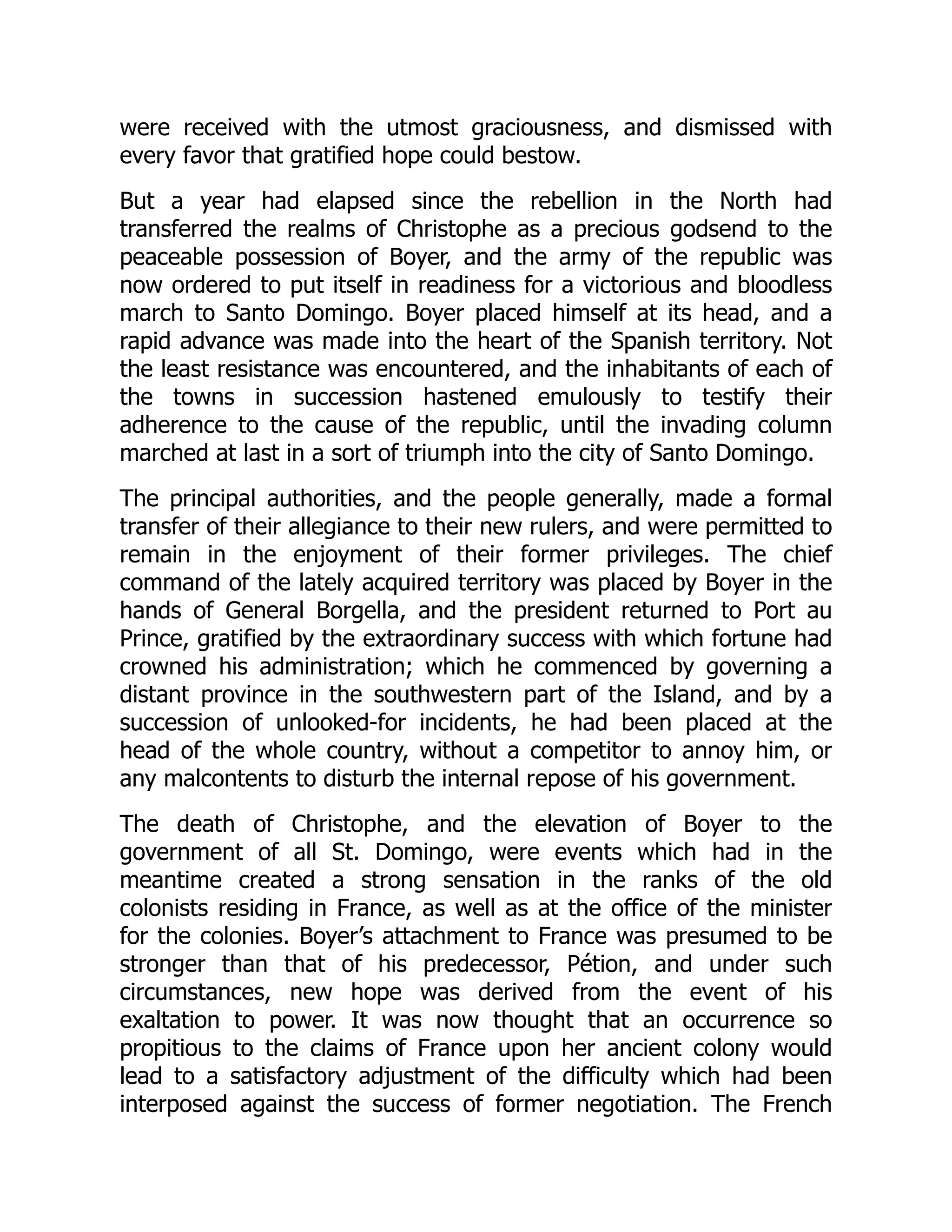 were received with the utmost graciousness, and dismissed with
every favor that gratified hope could bestow.
But a year had elapsed since the rebellion in the North had
transferred the realms of Christophe as a precious godsend to the
peaceable possession of Boyer, and the army of the republic was
now ordered to put itself in readiness for a victorious and bloodless
march to Santo Domingo. Boyer placed himself at its head, and a
rapid advance was made into the heart of the Spanish territory. Not
the least resistance was encountered, and the inhabitants of each of
the towns in succession hastened emulously to testify their
adherence to the cause of the republic, until the invading column
marched at last in a sort of triumph into the city of Santo Domingo.
The principal authorities, and the people generally, made a formal
transfer of their allegiance to their new rulers, and were permitted to
remain in the enjoyment of their former privileges. The chief
command of the lately acquired territory was placed by Boyer in the
hands of General Borgella, and the president returned to Port au
Prince, gratified by the extraordinary success with which fortune had
crowned his administration; which he commenced by governing a
distant province in the southwestern part of the Island, and by a
succession of unlooked-for incidents, he had been placed at the
head of the whole country, without a competitor to annoy him, or
any malcontents to disturb the internal repose of his government.
The death of Christophe, and the elevation of Boyer to the
government of all St. Domingo, were events which had in the
meantime created a strong sensation in the ranks of the old
colonists residing in France, as well as at the office of the minister
for the colonies. Boyer’s attachment to France was presumed to be
stronger than that of his predecessor, Pétion, and under such
circumstances, new hope was derived from the event of his
exaltation to power. It was now thought that an occurrence so
propitious to the claims of France upon her ancient colony would
lead to a satisfactory adjustment of the difficulty which had been
interposed against the success of former negotiation. The French
 