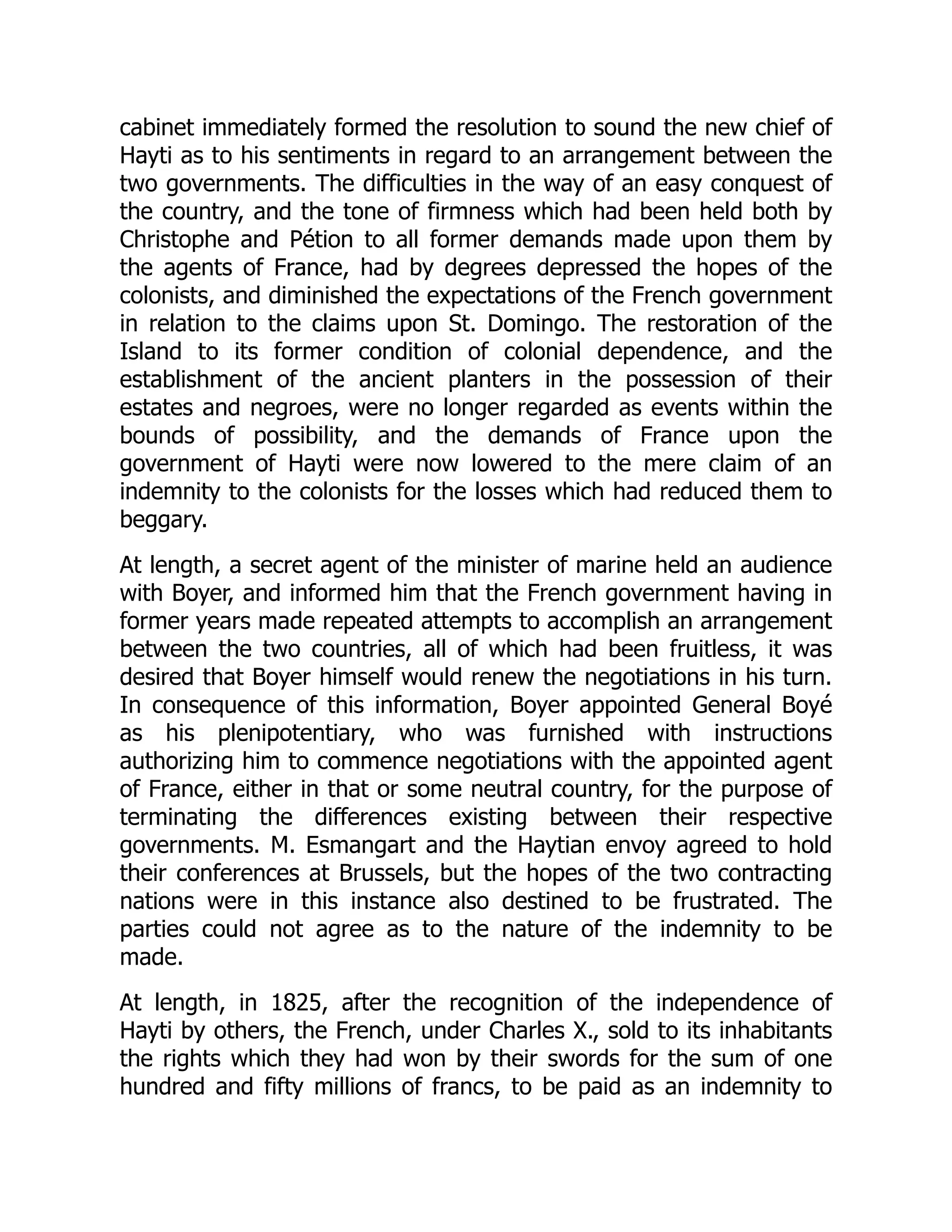 cabinet immediately formed the resolution to sound the new chief of
Hayti as to his sentiments in regard to an arrangement between the
two governments. The difficulties in the way of an easy conquest of
the country, and the tone of firmness which had been held both by
Christophe and Pétion to all former demands made upon them by
the agents of France, had by degrees depressed the hopes of the
colonists, and diminished the expectations of the French government
in relation to the claims upon St. Domingo. The restoration of the
Island to its former condition of colonial dependence, and the
establishment of the ancient planters in the possession of their
estates and negroes, were no longer regarded as events within the
bounds of possibility, and the demands of France upon the
government of Hayti were now lowered to the mere claim of an
indemnity to the colonists for the losses which had reduced them to
beggary.
At length, a secret agent of the minister of marine held an audience
with Boyer, and informed him that the French government having in
former years made repeated attempts to accomplish an arrangement
between the two countries, all of which had been fruitless, it was
desired that Boyer himself would renew the negotiations in his turn.
In consequence of this information, Boyer appointed General Boyé
as his plenipotentiary, who was furnished with instructions
authorizing him to commence negotiations with the appointed agent
of France, either in that or some neutral country, for the purpose of
terminating the differences existing between their respective
governments. M. Esmangart and the Haytian envoy agreed to hold
their conferences at Brussels, but the hopes of the two contracting
nations were in this instance also destined to be frustrated. The
parties could not agree as to the nature of the indemnity to be
made.
At length, in 1825, after the recognition of the independence of
Hayti by others, the French, under Charles X., sold to its inhabitants
the rights which they had won by their swords for the sum of one
hundred and fifty millions of francs, to be paid as an indemnity to
 