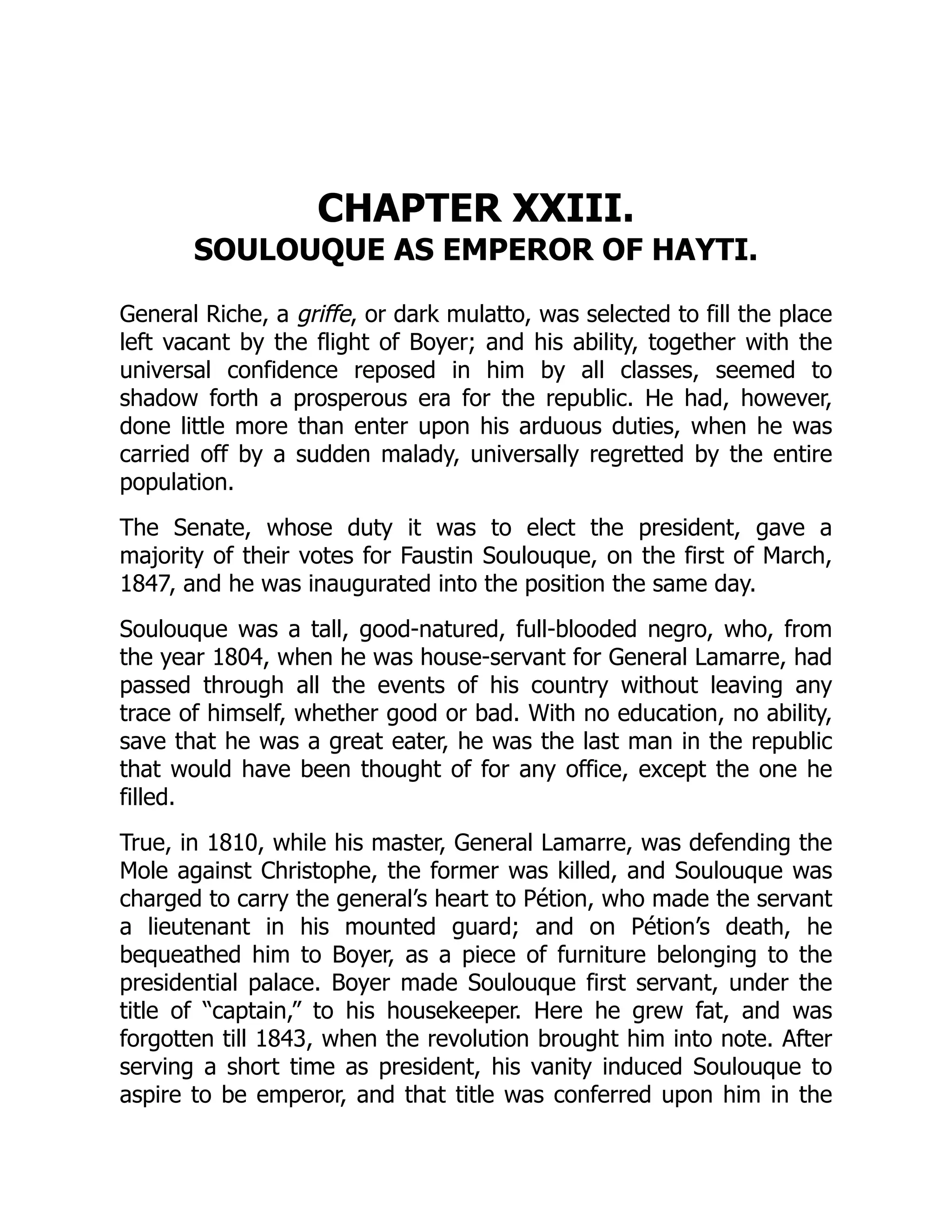 CHAPTER XXIII.
SOULOUQUE AS EMPEROR OF HAYTI.
General Riche, a griffe, or dark mulatto, was selected to fill the place
left vacant by the flight of Boyer; and his ability, together with the
universal confidence reposed in him by all classes, seemed to
shadow forth a prosperous era for the republic. He had, however,
done little more than enter upon his arduous duties, when he was
carried off by a sudden malady, universally regretted by the entire
population.
The Senate, whose duty it was to elect the president, gave a
majority of their votes for Faustin Soulouque, on the first of March,
1847, and he was inaugurated into the position the same day.
Soulouque was a tall, good-natured, full-blooded negro, who, from
the year 1804, when he was house-servant for General Lamarre, had
passed through all the events of his country without leaving any
trace of himself, whether good or bad. With no education, no ability,
save that he was a great eater, he was the last man in the republic
that would have been thought of for any office, except the one he
filled.
True, in 1810, while his master, General Lamarre, was defending the
Mole against Christophe, the former was killed, and Soulouque was
charged to carry the general’s heart to Pétion, who made the servant
a lieutenant in his mounted guard; and on Pétion’s death, he
bequeathed him to Boyer, as a piece of furniture belonging to the
presidential palace. Boyer made Soulouque first servant, under the
title of “captain,” to his housekeeper. Here he grew fat, and was
forgotten till 1843, when the revolution brought him into note. After
serving a short time as president, his vanity induced Soulouque to
aspire to be emperor, and that title was conferred upon him in the
 