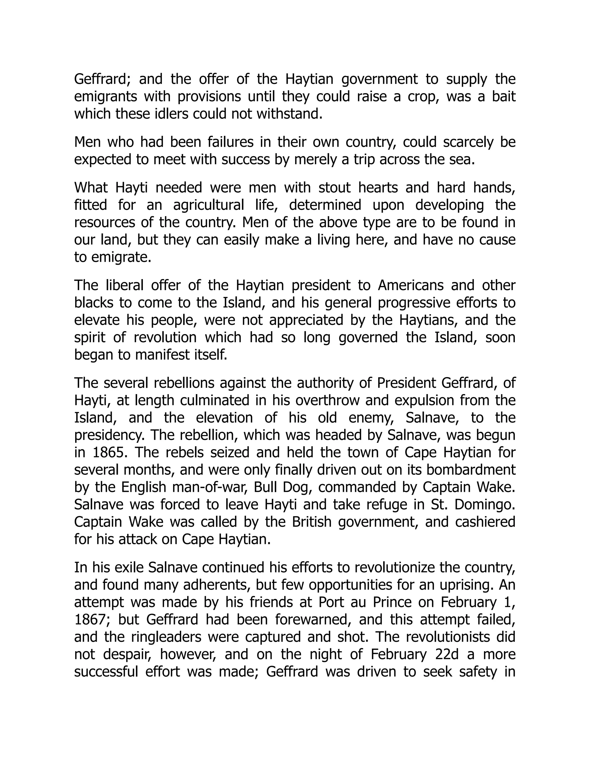 Geffrard; and the offer of the Haytian government to supply the
emigrants with provisions until they could raise a crop, was a bait
which these idlers could not withstand.
Men who had been failures in their own country, could scarcely be
expected to meet with success by merely a trip across the sea.
What Hayti needed were men with stout hearts and hard hands,
fitted for an agricultural life, determined upon developing the
resources of the country. Men of the above type are to be found in
our land, but they can easily make a living here, and have no cause
to emigrate.
The liberal offer of the Haytian president to Americans and other
blacks to come to the Island, and his general progressive efforts to
elevate his people, were not appreciated by the Haytians, and the
spirit of revolution which had so long governed the Island, soon
began to manifest itself.
The several rebellions against the authority of President Geffrard, of
Hayti, at length culminated in his overthrow and expulsion from the
Island, and the elevation of his old enemy, Salnave, to the
presidency. The rebellion, which was headed by Salnave, was begun
in 1865. The rebels seized and held the town of Cape Haytian for
several months, and were only finally driven out on its bombardment
by the English man-of-war, Bull Dog, commanded by Captain Wake.
Salnave was forced to leave Hayti and take refuge in St. Domingo.
Captain Wake was called by the British government, and cashiered
for his attack on Cape Haytian.
In his exile Salnave continued his efforts to revolutionize the country,
and found many adherents, but few opportunities for an uprising. An
attempt was made by his friends at Port au Prince on February 1,
1867; but Geffrard had been forewarned, and this attempt failed,
and the ringleaders were captured and shot. The revolutionists did
not despair, however, and on the night of February 22d a more
successful effort was made; Geffrard was driven to seek safety in
 