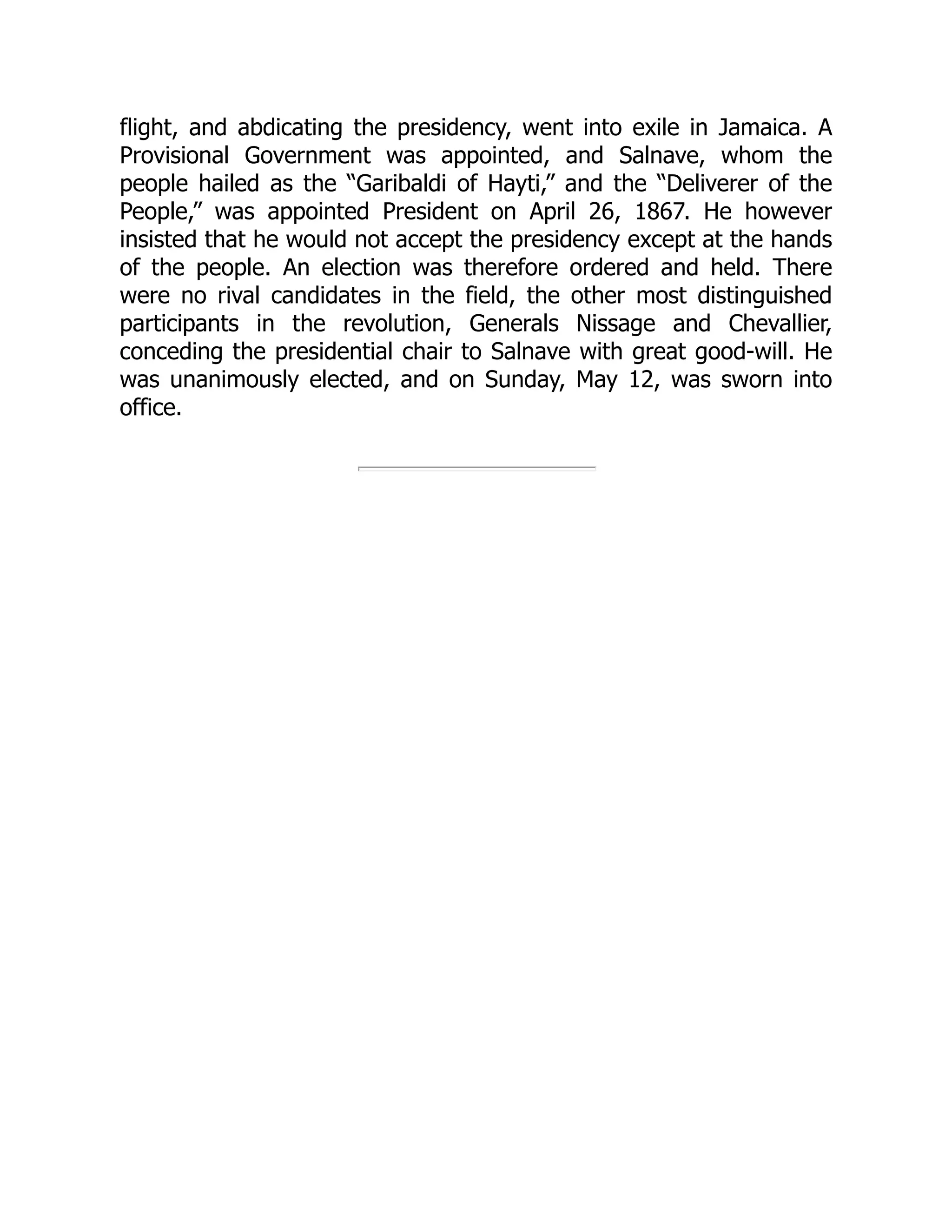 flight, and abdicating the presidency, went into exile in Jamaica. A
Provisional Government was appointed, and Salnave, whom the
people hailed as the “Garibaldi of Hayti,” and the “Deliverer of the
People,” was appointed President on April 26, 1867. He however
insisted that he would not accept the presidency except at the hands
of the people. An election was therefore ordered and held. There
were no rival candidates in the field, the other most distinguished
participants in the revolution, Generals Nissage and Chevallier,
conceding the presidential chair to Salnave with great good-will. He
was unanimously elected, and on Sunday, May 12, was sworn into
office.
 