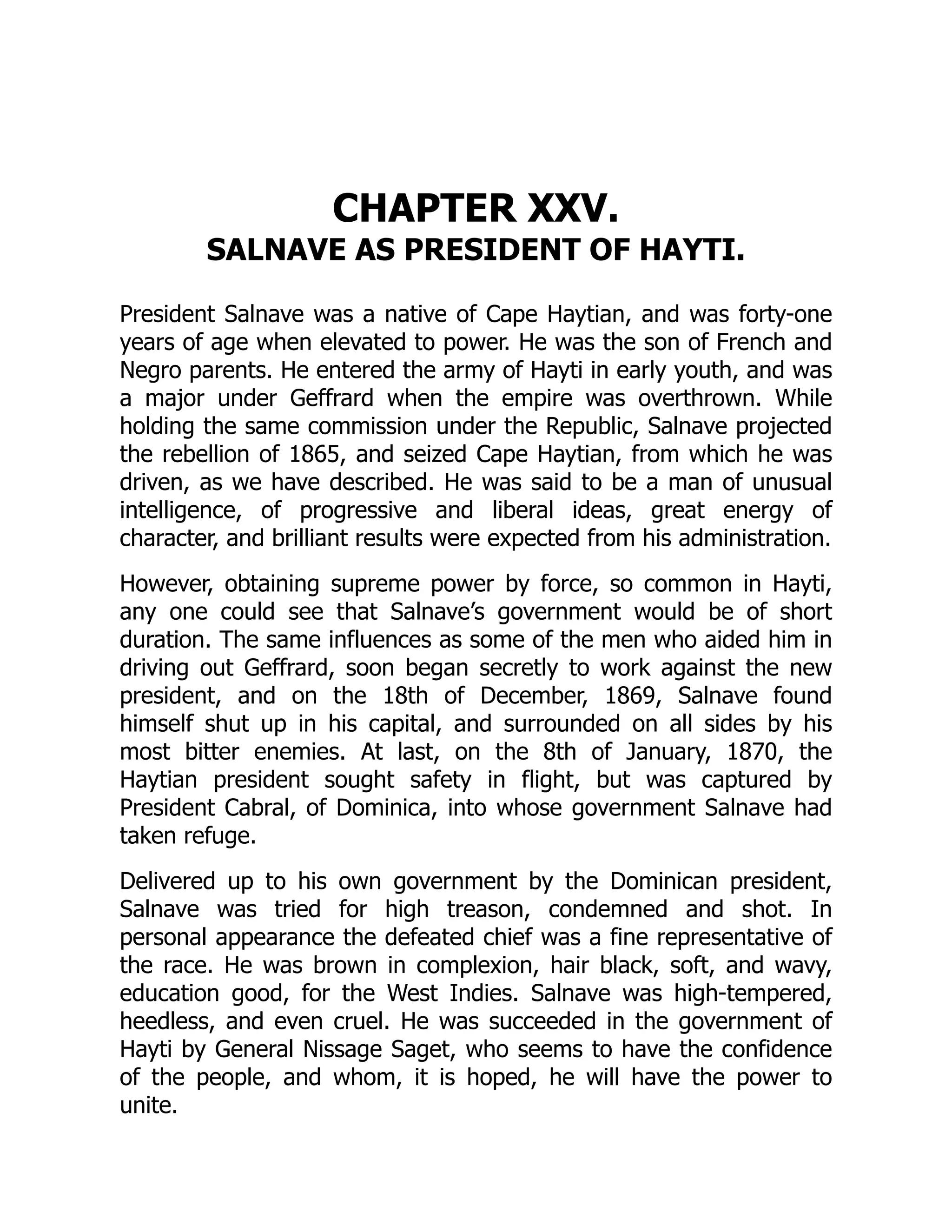 CHAPTER XXV.
SALNAVE AS PRESIDENT OF HAYTI.
President Salnave was a native of Cape Haytian, and was forty-one
years of age when elevated to power. He was the son of French and
Negro parents. He entered the army of Hayti in early youth, and was
a major under Geffrard when the empire was overthrown. While
holding the same commission under the Republic, Salnave projected
the rebellion of 1865, and seized Cape Haytian, from which he was
driven, as we have described. He was said to be a man of unusual
intelligence, of progressive and liberal ideas, great energy of
character, and brilliant results were expected from his administration.
However, obtaining supreme power by force, so common in Hayti,
any one could see that Salnave’s government would be of short
duration. The same influences as some of the men who aided him in
driving out Geffrard, soon began secretly to work against the new
president, and on the 18th of December, 1869, Salnave found
himself shut up in his capital, and surrounded on all sides by his
most bitter enemies. At last, on the 8th of January, 1870, the
Haytian president sought safety in flight, but was captured by
President Cabral, of Dominica, into whose government Salnave had
taken refuge.
Delivered up to his own government by the Dominican president,
Salnave was tried for high treason, condemned and shot. In
personal appearance the defeated chief was a fine representative of
the race. He was brown in complexion, hair black, soft, and wavy,
education good, for the West Indies. Salnave was high-tempered,
heedless, and even cruel. He was succeeded in the government of
Hayti by General Nissage Saget, who seems to have the confidence
of the people, and whom, it is hoped, he will have the power to
unite.
 