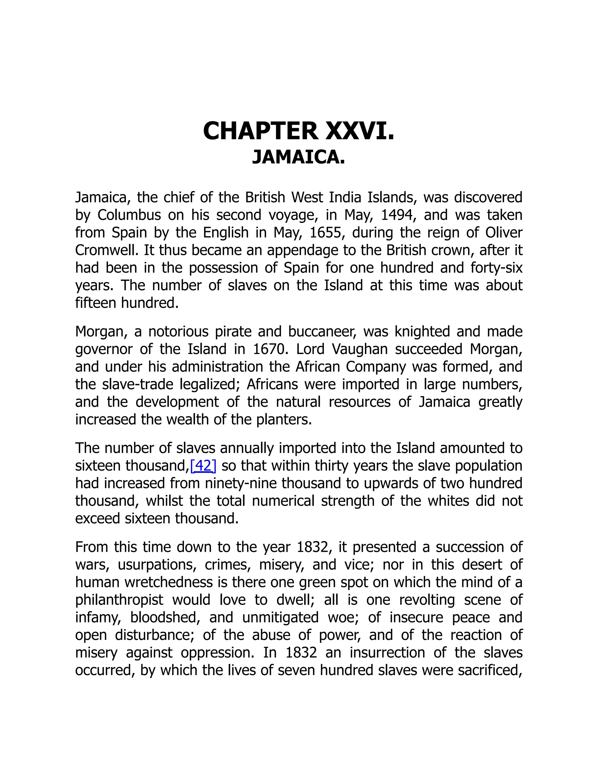 CHAPTER XXVI.
JAMAICA.
Jamaica, the chief of the British West India Islands, was discovered
by Columbus on his second voyage, in May, 1494, and was taken
from Spain by the English in May, 1655, during the reign of Oliver
Cromwell. It thus became an appendage to the British crown, after it
had been in the possession of Spain for one hundred and forty-six
years. The number of slaves on the Island at this time was about
fifteen hundred.
Morgan, a notorious pirate and buccaneer, was knighted and made
governor of the Island in 1670. Lord Vaughan succeeded Morgan,
and under his administration the African Company was formed, and
the slave-trade legalized; Africans were imported in large numbers,
and the development of the natural resources of Jamaica greatly
increased the wealth of the planters.
The number of slaves annually imported into the Island amounted to
sixteen thousand,[42] so that within thirty years the slave population
had increased from ninety-nine thousand to upwards of two hundred
thousand, whilst the total numerical strength of the whites did not
exceed sixteen thousand.
From this time down to the year 1832, it presented a succession of
wars, usurpations, crimes, misery, and vice; nor in this desert of
human wretchedness is there one green spot on which the mind of a
philanthropist would love to dwell; all is one revolting scene of
infamy, bloodshed, and unmitigated woe; of insecure peace and
open disturbance; of the abuse of power, and of the reaction of
misery against oppression. In 1832 an insurrection of the slaves
occurred, by which the lives of seven hundred slaves were sacrificed,
 