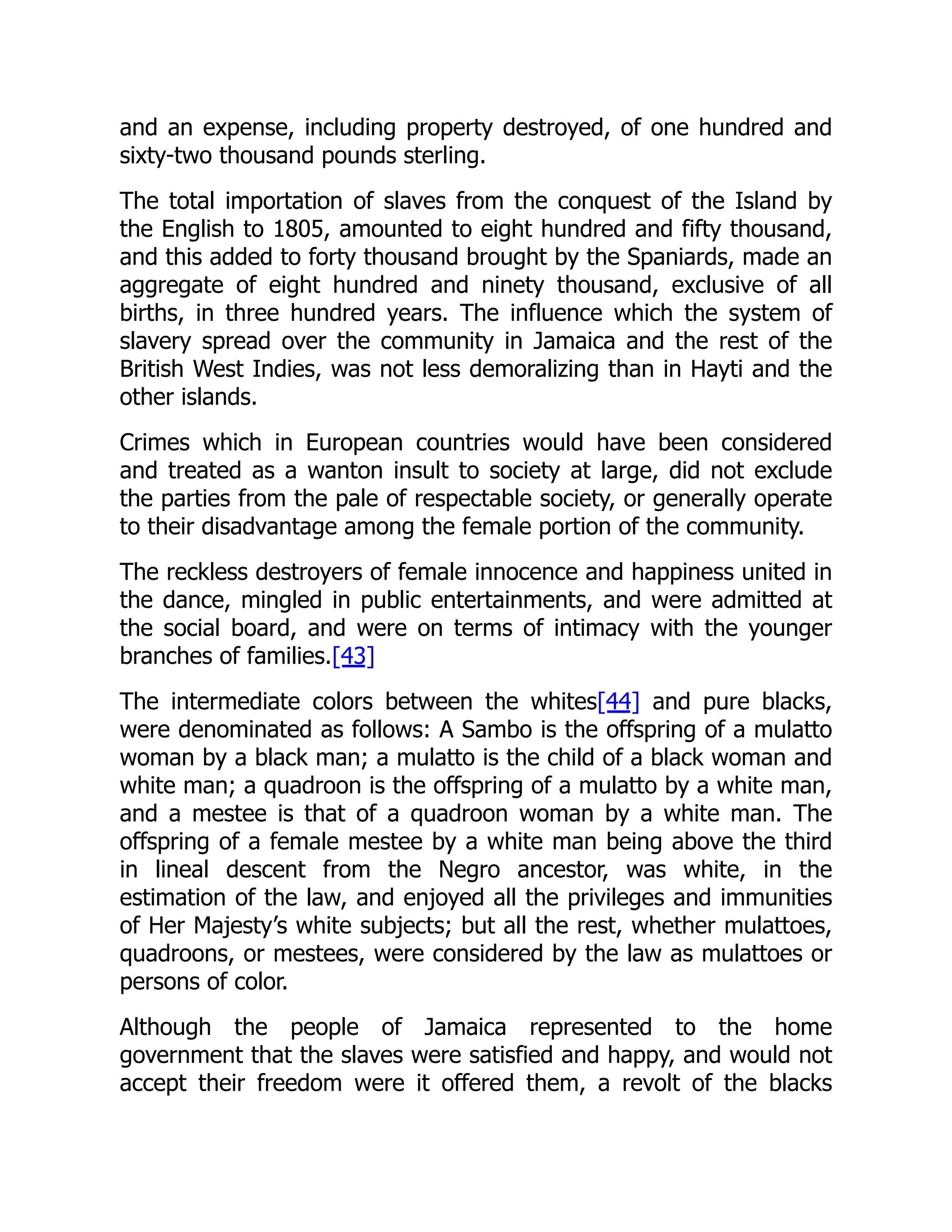 and an expense, including property destroyed, of one hundred and
sixty-two thousand pounds sterling.
The total importation of slaves from the conquest of the Island by
the English to 1805, amounted to eight hundred and fifty thousand,
and this added to forty thousand brought by the Spaniards, made an
aggregate of eight hundred and ninety thousand, exclusive of all
births, in three hundred years. The influence which the system of
slavery spread over the community in Jamaica and the rest of the
British West Indies, was not less demoralizing than in Hayti and the
other islands.
Crimes which in European countries would have been considered
and treated as a wanton insult to society at large, did not exclude
the parties from the pale of respectable society, or generally operate
to their disadvantage among the female portion of the community.
The reckless destroyers of female innocence and happiness united in
the dance, mingled in public entertainments, and were admitted at
the social board, and were on terms of intimacy with the younger
branches of families.[43]
The intermediate colors between the whites[44] and pure blacks,
were denominated as follows: A Sambo is the offspring of a mulatto
woman by a black man; a mulatto is the child of a black woman and
white man; a quadroon is the offspring of a mulatto by a white man,
and a mestee is that of a quadroon woman by a white man. The
offspring of a female mestee by a white man being above the third
in lineal descent from the Negro ancestor, was white, in the
estimation of the law, and enjoyed all the privileges and immunities
of Her Majesty’s white subjects; but all the rest, whether mulattoes,
quadroons, or mestees, were considered by the law as mulattoes or
persons of color.
Although the people of Jamaica represented to the home
government that the slaves were satisfied and happy, and would not
accept their freedom were it offered them, a revolt of the blacks
 