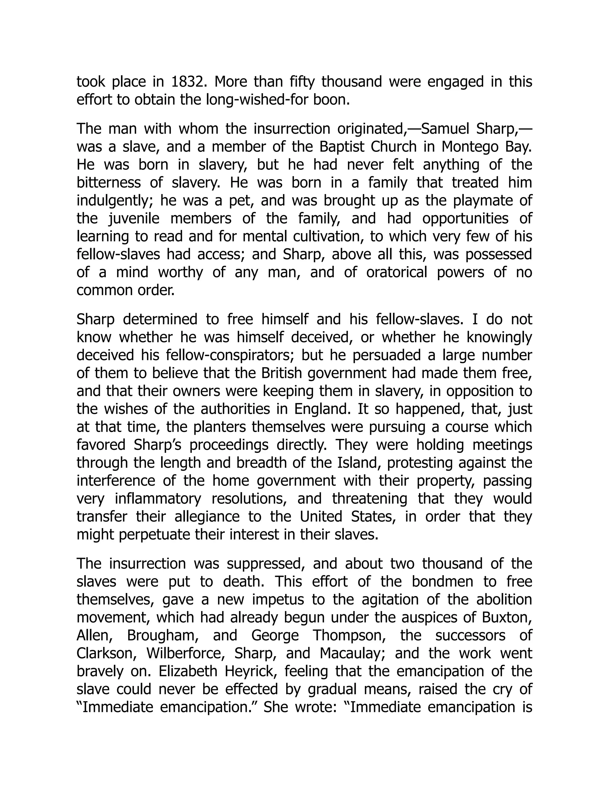 took place in 1832. More than fifty thousand were engaged in this
effort to obtain the long-wished-for boon.
The man with whom the insurrection originated,—Samuel Sharp,—
was a slave, and a member of the Baptist Church in Montego Bay.
He was born in slavery, but he had never felt anything of the
bitterness of slavery. He was born in a family that treated him
indulgently; he was a pet, and was brought up as the playmate of
the juvenile members of the family, and had opportunities of
learning to read and for mental cultivation, to which very few of his
fellow-slaves had access; and Sharp, above all this, was possessed
of a mind worthy of any man, and of oratorical powers of no
common order.
Sharp determined to free himself and his fellow-slaves. I do not
know whether he was himself deceived, or whether he knowingly
deceived his fellow-conspirators; but he persuaded a large number
of them to believe that the British government had made them free,
and that their owners were keeping them in slavery, in opposition to
the wishes of the authorities in England. It so happened, that, just
at that time, the planters themselves were pursuing a course which
favored Sharp’s proceedings directly. They were holding meetings
through the length and breadth of the Island, protesting against the
interference of the home government with their property, passing
very inflammatory resolutions, and threatening that they would
transfer their allegiance to the United States, in order that they
might perpetuate their interest in their slaves.
The insurrection was suppressed, and about two thousand of the
slaves were put to death. This effort of the bondmen to free
themselves, gave a new impetus to the agitation of the abolition
movement, which had already begun under the auspices of Buxton,
Allen, Brougham, and George Thompson, the successors of
Clarkson, Wilberforce, Sharp, and Macaulay; and the work went
bravely on. Elizabeth Heyrick, feeling that the emancipation of the
slave could never be effected by gradual means, raised the cry of
“Immediate emancipation.” She wrote: “Immediate emancipation is
 
