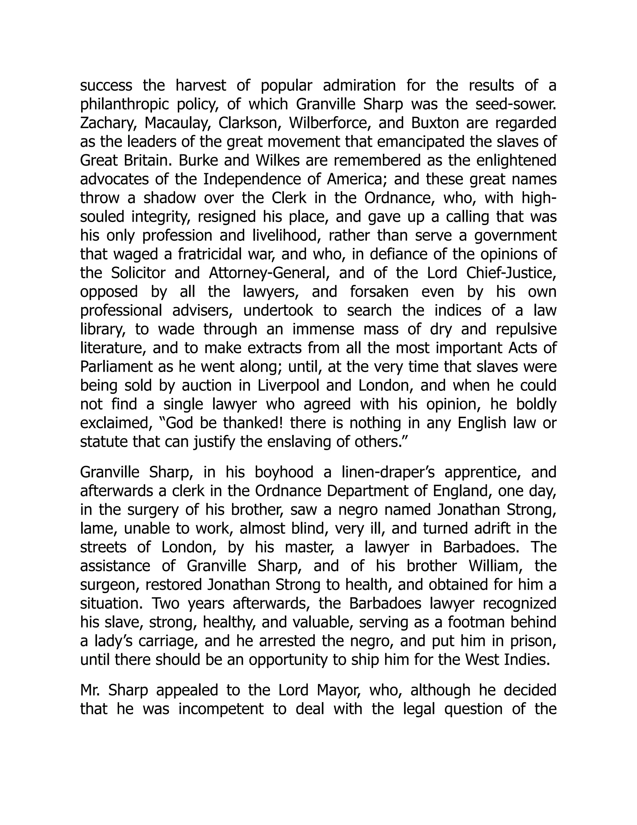 success the harvest of popular admiration for the results of a
philanthropic policy, of which Granville Sharp was the seed-sower.
Zachary, Macaulay, Clarkson, Wilberforce, and Buxton are regarded
as the leaders of the great movement that emancipated the slaves of
Great Britain. Burke and Wilkes are remembered as the enlightened
advocates of the Independence of America; and these great names
throw a shadow over the Clerk in the Ordnance, who, with high-
souled integrity, resigned his place, and gave up a calling that was
his only profession and livelihood, rather than serve a government
that waged a fratricidal war, and who, in defiance of the opinions of
the Solicitor and Attorney-General, and of the Lord Chief-Justice,
opposed by all the lawyers, and forsaken even by his own
professional advisers, undertook to search the indices of a law
library, to wade through an immense mass of dry and repulsive
literature, and to make extracts from all the most important Acts of
Parliament as he went along; until, at the very time that slaves were
being sold by auction in Liverpool and London, and when he could
not find a single lawyer who agreed with his opinion, he boldly
exclaimed, “God be thanked! there is nothing in any English law or
statute that can justify the enslaving of others.”
Granville Sharp, in his boyhood a linen-draper’s apprentice, and
afterwards a clerk in the Ordnance Department of England, one day,
in the surgery of his brother, saw a negro named Jonathan Strong,
lame, unable to work, almost blind, very ill, and turned adrift in the
streets of London, by his master, a lawyer in Barbadoes. The
assistance of Granville Sharp, and of his brother William, the
surgeon, restored Jonathan Strong to health, and obtained for him a
situation. Two years afterwards, the Barbadoes lawyer recognized
his slave, strong, healthy, and valuable, serving as a footman behind
a lady’s carriage, and he arrested the negro, and put him in prison,
until there should be an opportunity to ship him for the West Indies.
Mr. Sharp appealed to the Lord Mayor, who, although he decided
that he was incompetent to deal with the legal question of the
 
