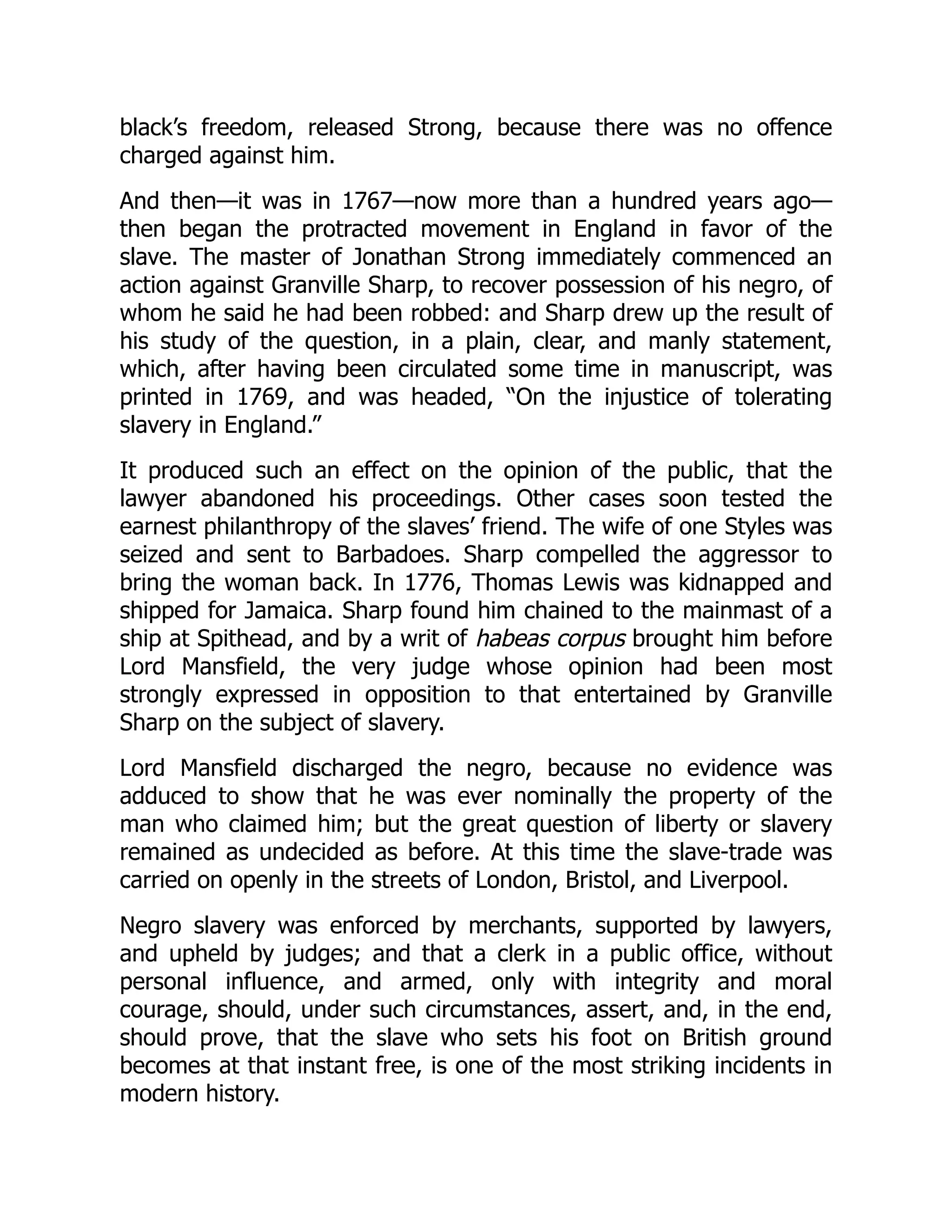 black’s freedom, released Strong, because there was no offence
charged against him.
And then—it was in 1767—now more than a hundred years ago—
then began the protracted movement in England in favor of the
slave. The master of Jonathan Strong immediately commenced an
action against Granville Sharp, to recover possession of his negro, of
whom he said he had been robbed: and Sharp drew up the result of
his study of the question, in a plain, clear, and manly statement,
which, after having been circulated some time in manuscript, was
printed in 1769, and was headed, “On the injustice of tolerating
slavery in England.”
It produced such an effect on the opinion of the public, that the
lawyer abandoned his proceedings. Other cases soon tested the
earnest philanthropy of the slaves’ friend. The wife of one Styles was
seized and sent to Barbadoes. Sharp compelled the aggressor to
bring the woman back. In 1776, Thomas Lewis was kidnapped and
shipped for Jamaica. Sharp found him chained to the mainmast of a
ship at Spithead, and by a writ of habeas corpus brought him before
Lord Mansfield, the very judge whose opinion had been most
strongly expressed in opposition to that entertained by Granville
Sharp on the subject of slavery.
Lord Mansfield discharged the negro, because no evidence was
adduced to show that he was ever nominally the property of the
man who claimed him; but the great question of liberty or slavery
remained as undecided as before. At this time the slave-trade was
carried on openly in the streets of London, Bristol, and Liverpool.
Negro slavery was enforced by merchants, supported by lawyers,
and upheld by judges; and that a clerk in a public office, without
personal influence, and armed, only with integrity and moral
courage, should, under such circumstances, assert, and, in the end,
should prove, that the slave who sets his foot on British ground
becomes at that instant free, is one of the most striking incidents in
modern history.
 