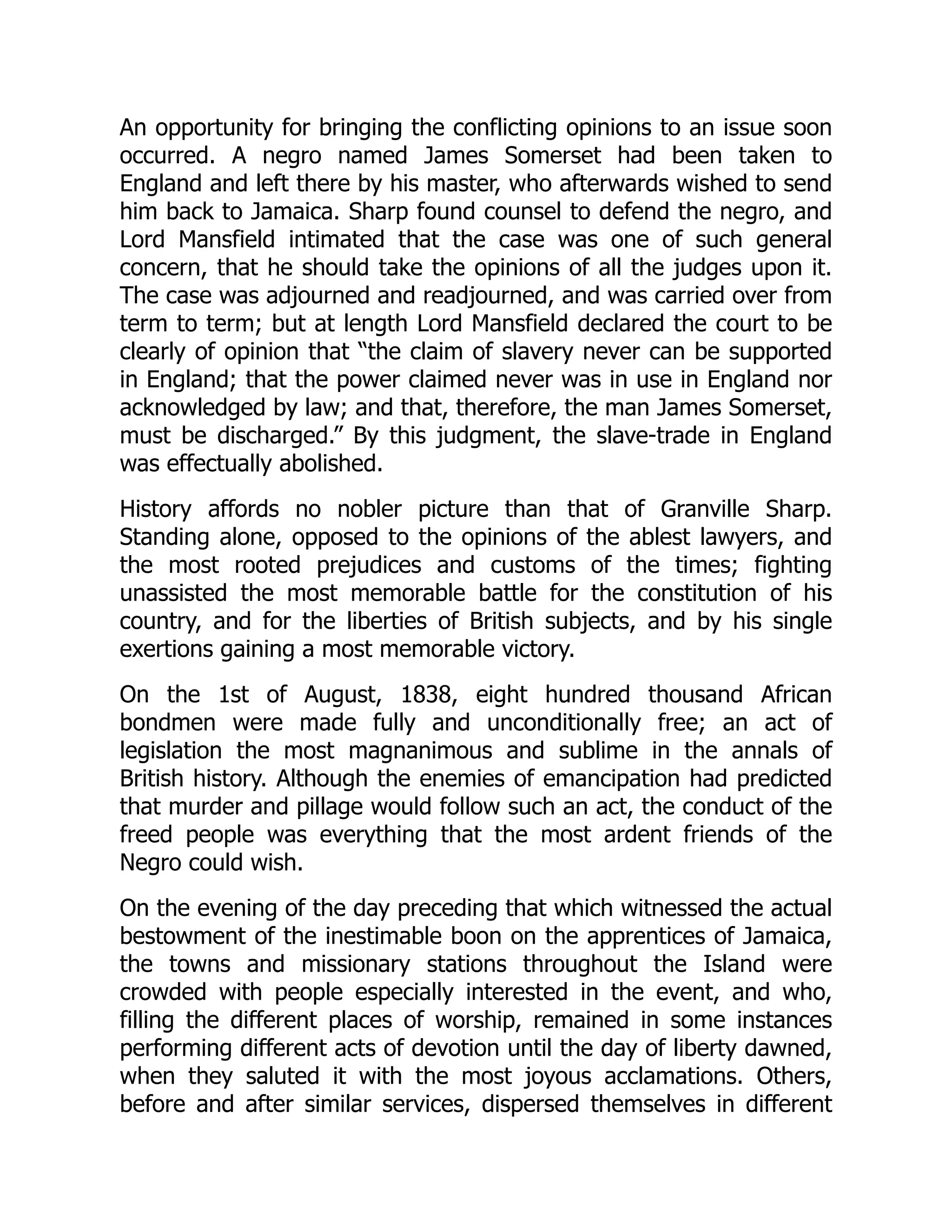 An opportunity for bringing the conflicting opinions to an issue soon
occurred. A negro named James Somerset had been taken to
England and left there by his master, who afterwards wished to send
him back to Jamaica. Sharp found counsel to defend the negro, and
Lord Mansfield intimated that the case was one of such general
concern, that he should take the opinions of all the judges upon it.
The case was adjourned and readjourned, and was carried over from
term to term; but at length Lord Mansfield declared the court to be
clearly of opinion that “the claim of slavery never can be supported
in England; that the power claimed never was in use in England nor
acknowledged by law; and that, therefore, the man James Somerset,
must be discharged.” By this judgment, the slave-trade in England
was effectually abolished.
History affords no nobler picture than that of Granville Sharp.
Standing alone, opposed to the opinions of the ablest lawyers, and
the most rooted prejudices and customs of the times; fighting
unassisted the most memorable battle for the constitution of his
country, and for the liberties of British subjects, and by his single
exertions gaining a most memorable victory.
On the 1st of August, 1838, eight hundred thousand African
bondmen were made fully and unconditionally free; an act of
legislation the most magnanimous and sublime in the annals of
British history. Although the enemies of emancipation had predicted
that murder and pillage would follow such an act, the conduct of the
freed people was everything that the most ardent friends of the
Negro could wish.
On the evening of the day preceding that which witnessed the actual
bestowment of the inestimable boon on the apprentices of Jamaica,
the towns and missionary stations throughout the Island were
crowded with people especially interested in the event, and who,
filling the different places of worship, remained in some instances
performing different acts of devotion until the day of liberty dawned,
when they saluted it with the most joyous acclamations. Others,
before and after similar services, dispersed themselves in different
 
