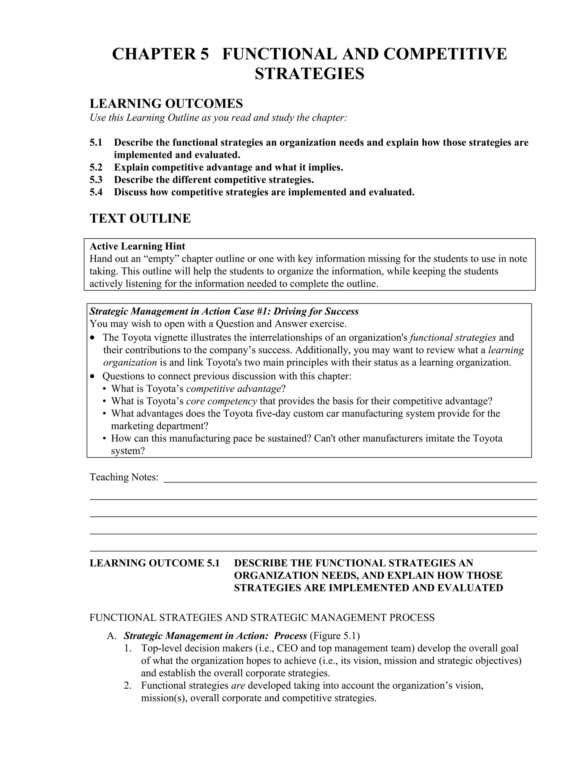 CHAPTER 5 FUNCTIONAL AND COMPETITIVE
STRATEGIES
LEARNING OUTCOMES
Use this Learning Outline as you read and study the chapter:
5.1 Describe the functional strategies an organization needs and explain how those strategies are
implemented and evaluated.
5.2 Explain competitive advantage and what it implies.
5.3 Describe the different competitive strategies.
5.4 Discuss how competitive strategies are implemented and evaluated.
TEXT OUTLINE
Active Learning Hint
Hand out an “empty” chapter outline or one with key information missing for the students to use in note
taking. This outline will help the students to organize the information, while keeping the students
actively listening for the information needed to complete the outline.
Strategic Management in Action Case #1: Driving for Success
You may wish to open with a Question and Answer exercise.
• The Toyota vignette illustrates the interrelationships of an organization's functional strategies and
their contributions to the company’s success. Additionally, you may want to review what a learning
organization is and link Toyota's two main principles with their status as a learning organization.
• Questions to connect previous discussion with this chapter:
• What is Toyota’s competitive advantage?
• What is Toyota’s core competency that provides the basis for their competitive advantage?
• What advantages does the Toyota five-day custom car manufacturing system provide for the
marketing department?
• How can this manufacturing pace be sustained? Can't other manufacturers imitate the Toyota
system?
Teaching Notes: _______________________________________________________________________
_____________________________________________________________________________________
_____________________________________________________________________________________
_____________________________________________________________________________________
_____________________________________________________________________________________
LEARNING OUTCOME 5.1 DESCRIBE THE FUNCTIONAL STRATEGIES AN
ORGANIZATION NEEDS, AND EXPLAIN HOW THOSE
STRATEGIES ARE IMPLEMENTED AND EVALUATED
FUNCTIONAL STRATEGIES AND STRATEGIC MANAGEMENT PROCESS
A. Strategic Management in Action: Process (Figure 5.1)
1. Top-level decision makers (i.e., CEO and top management team) develop the overall goal
of what the organization hopes to achieve (i.e., its vision, mission and strategic objectives)
and establish the overall corporate strategies.
2. Functional strategies are developed taking into account the organization’s vision,
mission(s), overall corporate and competitive strategies.
 