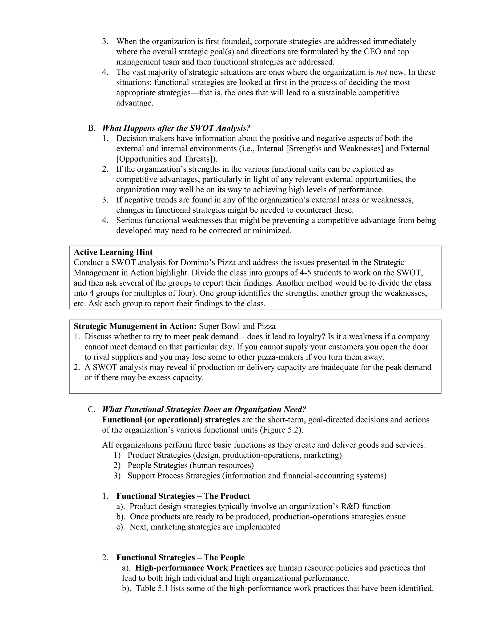 3. When the organization is first founded, corporate strategies are addressed immediately
where the overall strategic goal(s) and directions are formulated by the CEO and top
management team and then functional strategies are addressed.
4. The vast majority of strategic situations are ones where the organization is not new. In these
situations; functional strategies are looked at first in the process of deciding the most
appropriate strategies—that is, the ones that will lead to a sustainable competitive
advantage.
B. What Happens after the SWOT Analysis?
1. Decision makers have information about the positive and negative aspects of both the
external and internal environments (i.e., Internal [Strengths and Weaknesses] and External
[Opportunities and Threats]).
2. If the organization’s strengths in the various functional units can be exploited as
competitive advantages, particularly in light of any relevant external opportunities, the
organization may well be on its way to achieving high levels of performance.
3. If negative trends are found in any of the organization’s external areas or weaknesses,
changes in functional strategies might be needed to counteract these.
4. Serious functional weaknesses that might be preventing a competitive advantage from being
developed may need to be corrected or minimized.
Active Learning Hint
Conduct a SWOT analysis for Domino’s Pizza and address the issues presented in the Strategic
Management in Action highlight. Divide the class into groups of 4-5 students to work on the SWOT,
and then ask several of the groups to report their findings. Another method would be to divide the class
into 4 groups (or multiples of four). One group identifies the strengths, another group the weaknesses,
etc. Ask each group to report their findings to the class.
Strategic Management in Action: Super Bowl and Pizza
1. Discuss whether to try to meet peak demand – does it lead to loyalty? Is it a weakness if a company
cannot meet demand on that particular day. If you cannot supply your customers you open the door
to rival suppliers and you may lose some to other pizza-makers if you turn them away.
2. A SWOT analysis may reveal if production or delivery capacity are inadequate for the peak demand
or if there may be excess capacity.
C. What Functional Strategies Does an Organization Need?
Functional (or operational) strategies are the short-term, goal-directed decisions and actions
of the organization’s various functional units (Figure 5.2).
All organizations perform three basic functions as they create and deliver goods and services:
1) Product Strategies (design, production-operations, marketing)
2) People Strategies (human resources)
3) Support Process Strategies (information and financial-accounting systems)
1. Functional Strategies – The Product
a). Product design strategies typically involve an organization’s R&D function
b). Once products are ready to be produced, production-operations strategies ensue
c). Next, marketing strategies are implemented
2. Functional Strategies – The People
a). High-performance Work Practices are human resource policies and practices that
lead to both high individual and high organizational performance.
b). Table 5.1 lists some of the high-performance work practices that have been identified.
 